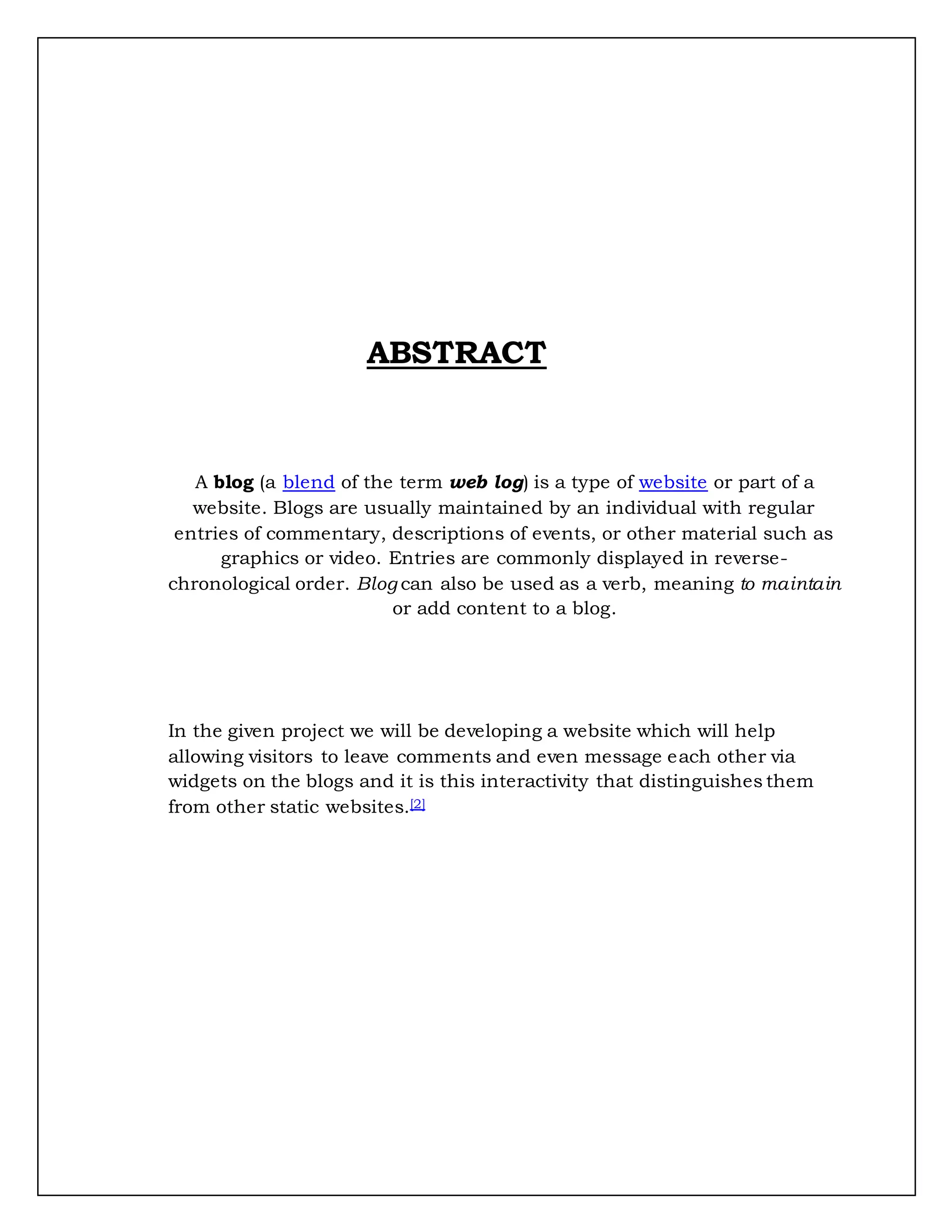 ABSTRACT
A blog (a blend of the term web log) is a type of website or part of a
website. Blogs are usually maintained by an individual with regular
entries of commentary, descriptions of events, or other material such as
graphics or video. Entries are commonly displayed in reverse-
chronological order. Blog can also be used as a verb, meaning to maintain
or add content to a blog.
In the given project we will be developing a website which will help
allowing visitors to leave comments and even message each other via
widgets on the blogs and it is this interactivity that distinguishes them
from other static websites.[2]
 
