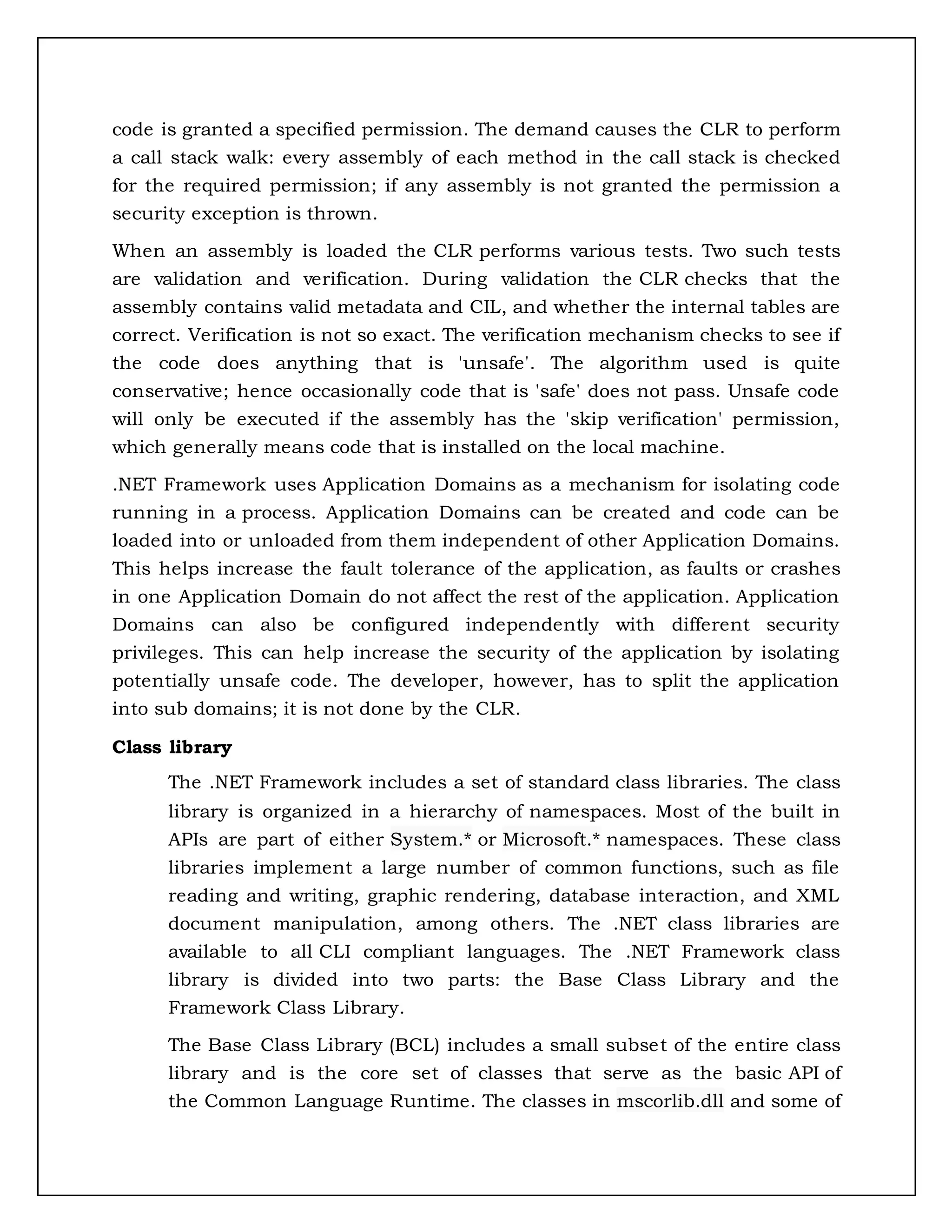 code is granted a specified permission. The demand causes the CLR to perform
a call stack walk: every assembly of each method in the call stack is checked
for the required permission; if any assembly is not granted the permission a
security exception is thrown.
When an assembly is loaded the CLR performs various tests. Two such tests
are validation and verification. During validation the CLR checks that the
assembly contains valid metadata and CIL, and whether the internal tables are
correct. Verification is not so exact. The verification mechanism checks to see if
the code does anything that is 'unsafe'. The algorithm used is quite
conservative; hence occasionally code that is 'safe' does not pass. Unsafe code
will only be executed if the assembly has the 'skip verification' permission,
which generally means code that is installed on the local machine.
.NET Framework uses Application Domains as a mechanism for isolating code
running in a process. Application Domains can be created and code can be
loaded into or unloaded from them independent of other Application Domains.
This helps increase the fault tolerance of the application, as faults or crashes
in one Application Domain do not affect the rest of the application. Application
Domains can also be configured independently with different security
privileges. This can help increase the security of the application by isolating
potentially unsafe code. The developer, however, has to split the application
into sub domains; it is not done by the CLR.
Class library
The .NET Framework includes a set of standard class libraries. The class
library is organized in a hierarchy of namespaces. Most of the built in
APIs are part of either System.* or Microsoft.* namespaces. These class
libraries implement a large number of common functions, such as file
reading and writing, graphic rendering, database interaction, and XML
document manipulation, among others. The .NET class libraries are
available to all CLI compliant languages. The .NET Framework class
library is divided into two parts: the Base Class Library and the
Framework Class Library.
The Base Class Library (BCL) includes a small subset of the entire class
library and is the core set of classes that serve as the basic API of
the Common Language Runtime. The classes in mscorlib.dll and some of
 