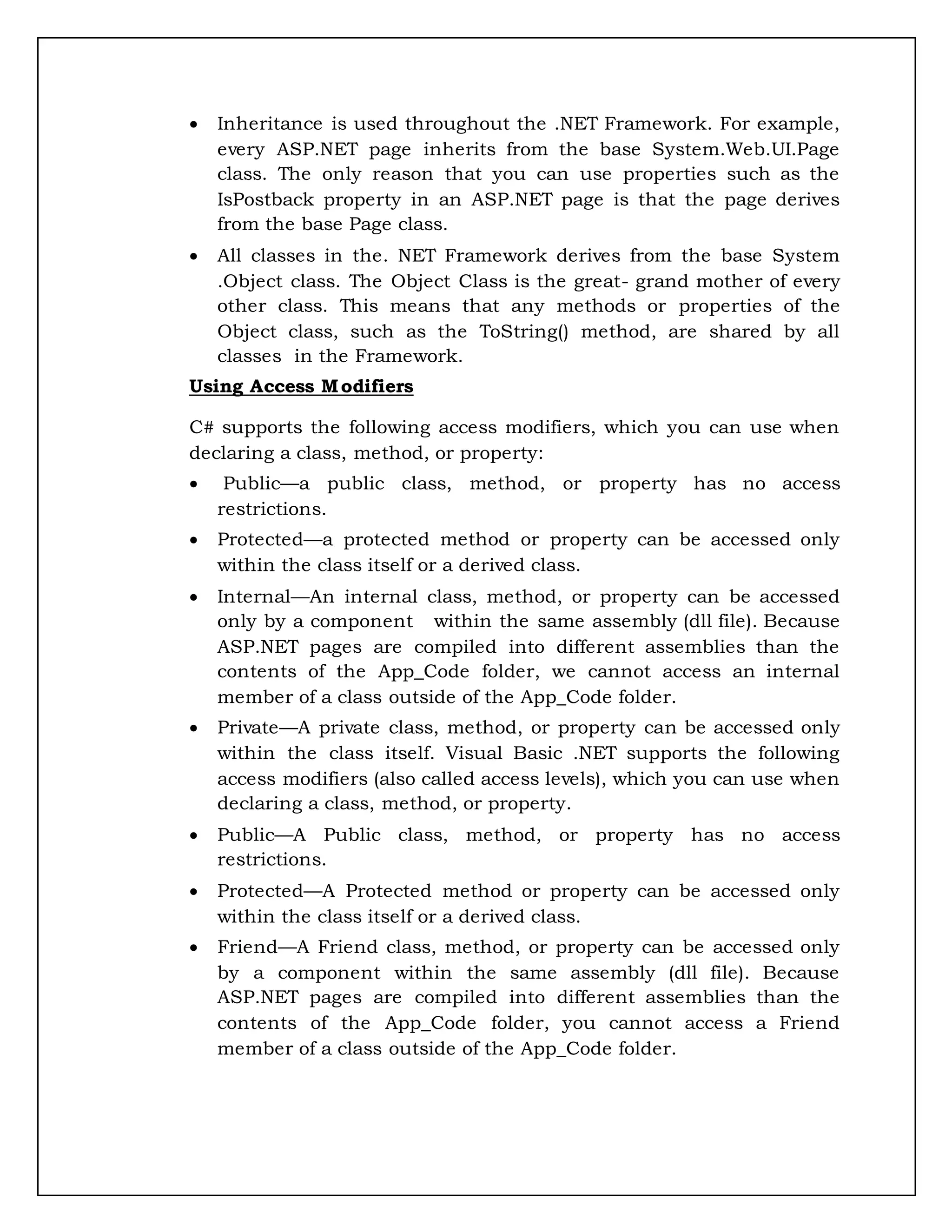  Inheritance is used throughout the .NET Framework. For example,
every ASP.NET page inherits from the base System.Web.UI.Page
class. The only reason that you can use properties such as the
IsPostback property in an ASP.NET page is that the page derives
from the base Page class.
 All classes in the. NET Framework derives from the base System
.Object class. The Object Class is the great- grand mother of every
other class. This means that any methods or properties of the
Object class, such as the ToString() method, are shared by all
classes in the Framework.
Using Access Modifiers
C# supports the following access modifiers, which you can use when
declaring a class, method, or property:
 Public—a public class, method, or property has no access
restrictions.
 Protected—a protected method or property can be accessed only
within the class itself or a derived class.
 Internal—An internal class, method, or property can be accessed
only by a component within the same assembly (dll file). Because
ASP.NET pages are compiled into different assemblies than the
contents of the App_Code folder, we cannot access an internal
member of a class outside of the App_Code folder.
 Private—A private class, method, or property can be accessed only
within the class itself. Visual Basic .NET supports the following
access modifiers (also called access levels), which you can use when
declaring a class, method, or property.
 Public—A Public class, method, or property has no access
restrictions.
 Protected—A Protected method or property can be accessed only
within the class itself or a derived class.
 Friend—A Friend class, method, or property can be accessed only
by a component within the same assembly (dll file). Because
ASP.NET pages are compiled into different assemblies than the
contents of the App_Code folder, you cannot access a Friend
member of a class outside of the App_Code folder.
 
