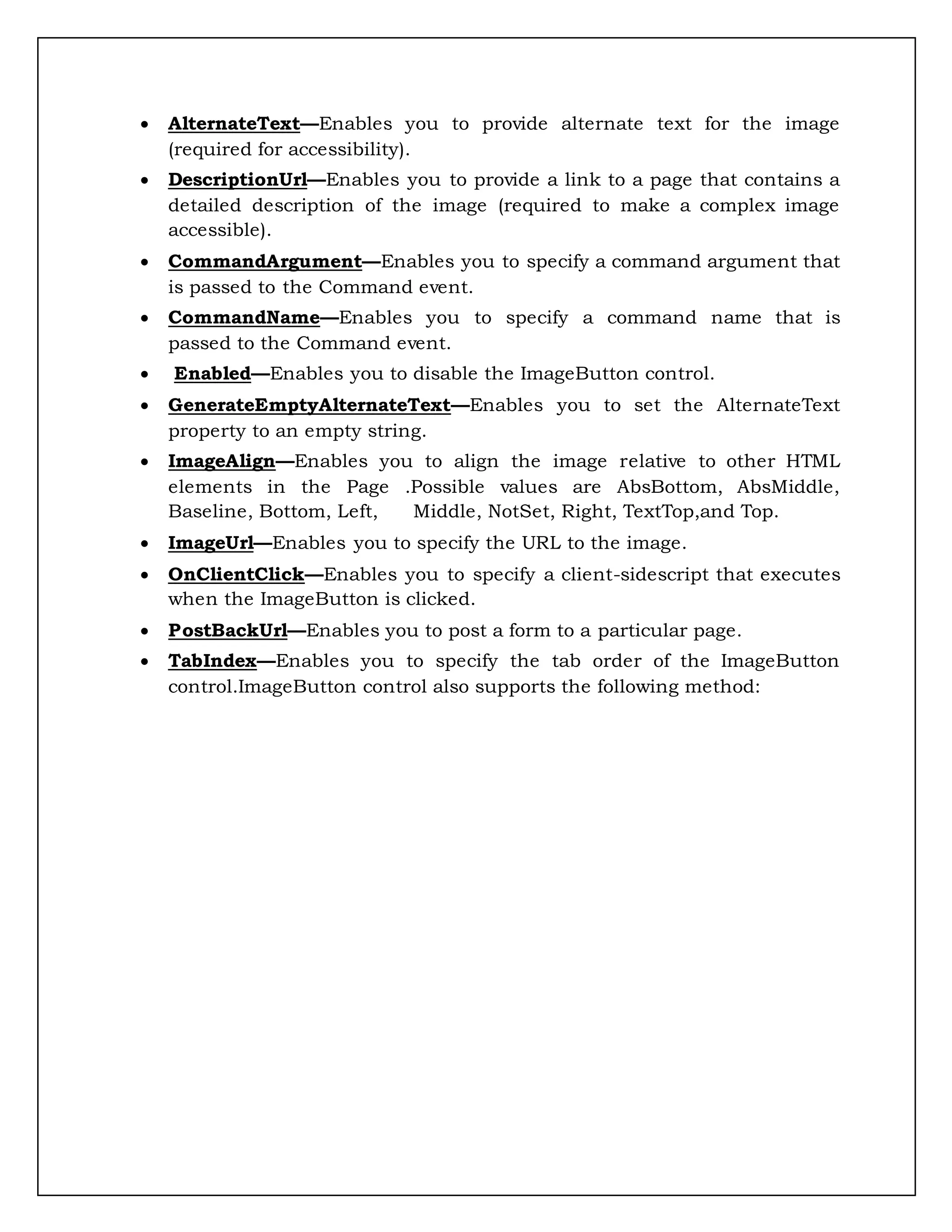  AlternateText—Enables you to provide alternate text for the image
(required for accessibility).
 DescriptionUrl—Enables you to provide a link to a page that contains a
detailed description of the image (required to make a complex image
accessible).
 CommandArgument—Enables you to specify a command argument that
is passed to the Command event.
 CommandName—Enables you to specify a command name that is
passed to the Command event.
 Enabled—Enables you to disable the ImageButton control.
 GenerateEmptyAlternateText—Enables you to set the AlternateText
property to an empty string.
 ImageAlign—Enables you to align the image relative to other HTML
elements in the Page .Possible values are AbsBottom, AbsMiddle,
Baseline, Bottom, Left, Middle, NotSet, Right, TextTop,and Top.
 ImageUrl—Enables you to specify the URL to the image.
 OnClientClick—Enables you to specify a client-sidescript that executes
when the ImageButton is clicked.
 PostBackUrl—Enables you to post a form to a particular page.
 TabIndex—Enables you to specify the tab order of the ImageButton
control.ImageButton control also supports the following method:
 