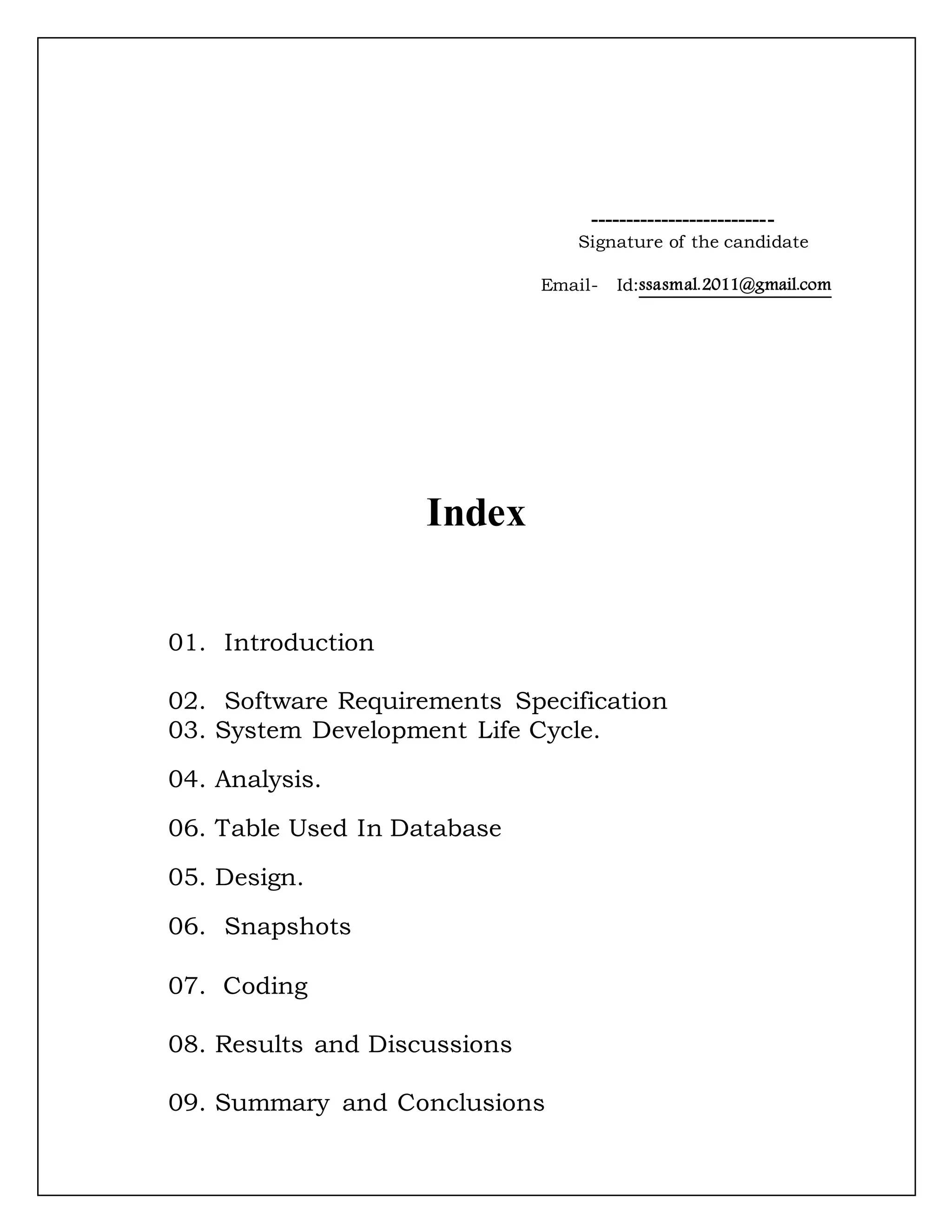 --------------------------
Signature of the candidate
Email- Id:ssasmal.2011@gmail.com
Index
01. Introduction
02. Software Requirements Specification
03. System Development Life Cycle.
04. Analysis.
06. Table Used In Database
05. Design.
06. Snapshots
07. Coding
08. Results and Discussions
09. Summary and Conclusions
 