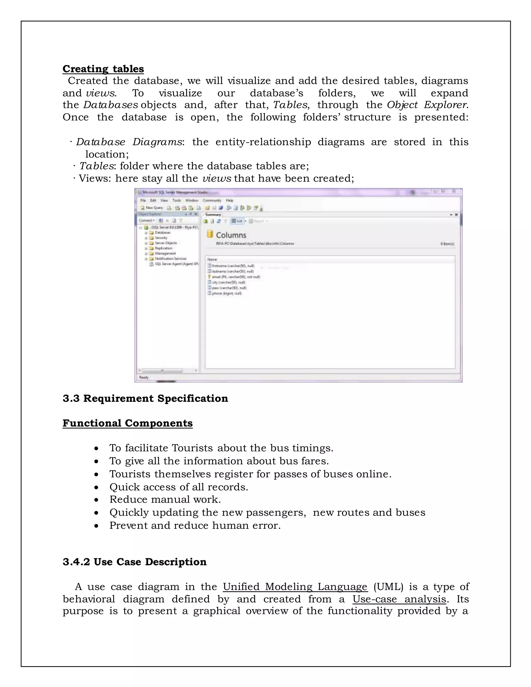Creating tables
Created the database, we will visualize and add the desired tables, diagrams
and views. To visualize our database’s folders, we will expand
the Databases objects and, after that, Tables, through the Object Explorer.
Once the database is open, the following folders’ structure is presented:
· Database Diagrams: the entity-relationship diagrams are stored in this
location;
· Tables: folder where the database tables are;
· Views: here stay all the views that have been created;
3.3 Requirement Specification
Functional Components
 To facilitate Tourists about the bus timings.
 To give all the information about bus fares.
 Tourists themselves register for passes of buses online.
 Quick access of all records.
 Reduce manual work.
 Quickly updating the new passengers, new routes and buses
 Prevent and reduce human error.
3.4.2 Use Case Description
A use case diagram in the Unified Modeling Language (UML) is a type of
behavioral diagram defined by and created from a Use-case analysis. Its
purpose is to present a graphical overview of the functionality provided by a
 