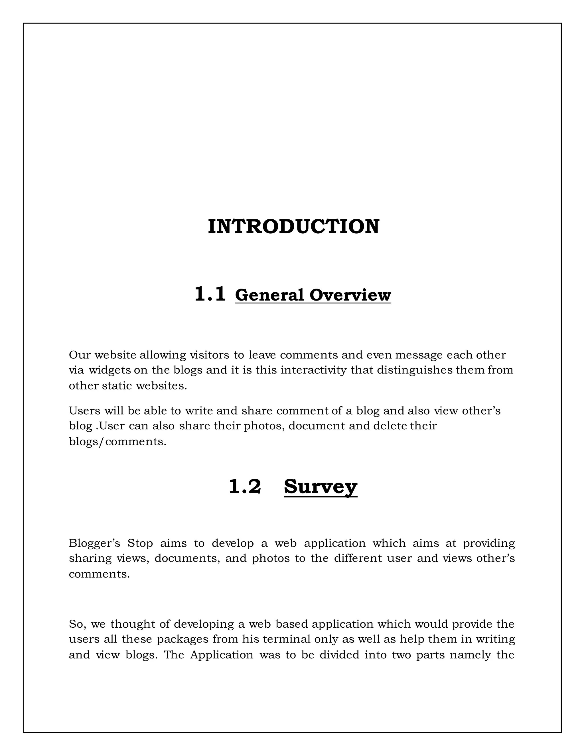 INTRODUCTION
1.1 General Overview
Our website allowing visitors to leave comments and even message each other
via widgets on the blogs and it is this interactivity that distinguishes them from
other static websites.
Users will be able to write and share comment of a blog and also view other’s
blog .User can also share their photos, document and delete their
blogs/comments.
1.2 Survey
Blogger’s Stop aims to develop a web application which aims at providing
sharing views, documents, and photos to the different user and views other’s
comments.
So, we thought of developing a web based application which would provide the
users all these packages from his terminal only as well as help them in writing
and view blogs. The Application was to be divided into two parts namely the
 