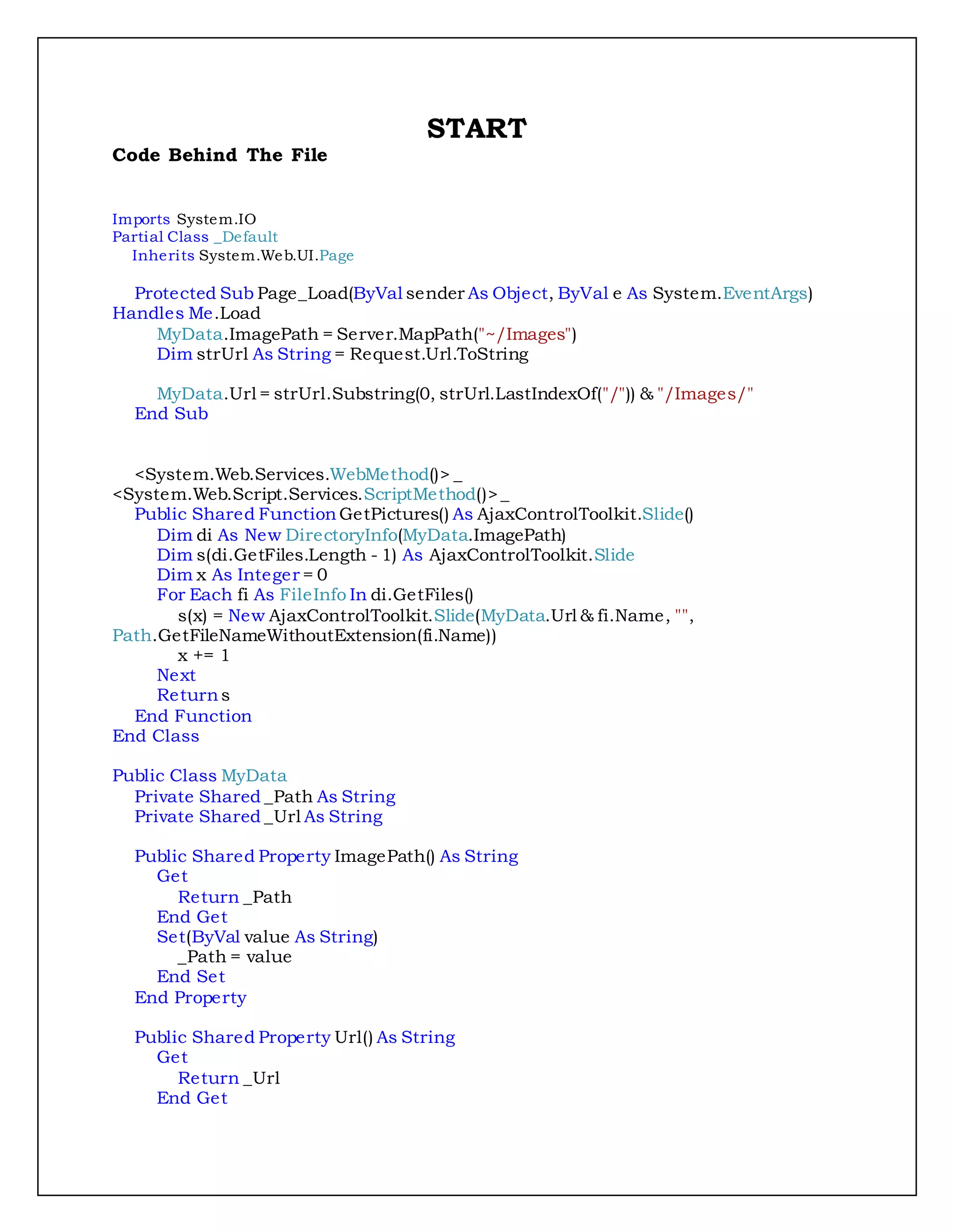 START
Code Behind The File
Imports System.IO
Partial Class _Default
Inherits System.Web.UI.Page
Protected Sub Page_Load(ByVal sender As Object, ByVal e As System.EventArgs)
Handles Me.Load
MyData.ImagePath = Server.MapPath("~/Images")
Dim strUrl As String = Request.Url.ToString
MyData.Url = strUrl.Substring(0, strUrl.LastIndexOf("/")) & "/Images/"
End Sub
<System.Web.Services.WebMethod()> _
<System.Web.Script.Services.ScriptMethod()>_
Public Shared Function GetPictures() As AjaxControlToolkit.Slide()
Dim di As New DirectoryInfo(MyData.ImagePath)
Dim s(di.GetFiles.Length - 1) As AjaxControlToolkit.Slide
Dim x As Integer = 0
For Each fi As FileInfo In di.GetFiles()
s(x) = New AjaxControlToolkit.Slide(MyData.Url & fi.Name, "",
Path.GetFileNameWithoutExtension(fi.Name))
x += 1
Next
Returns
End Function
End Class
Public Class MyData
Private Shared _Path As String
Private Shared _Url As String
Public Shared Property ImagePath() As String
Get
Return _Path
End Get
Set(ByVal value As String)
_Path = value
End Set
End Property
Public Shared Property Url() As String
Get
Return _Url
End Get
 