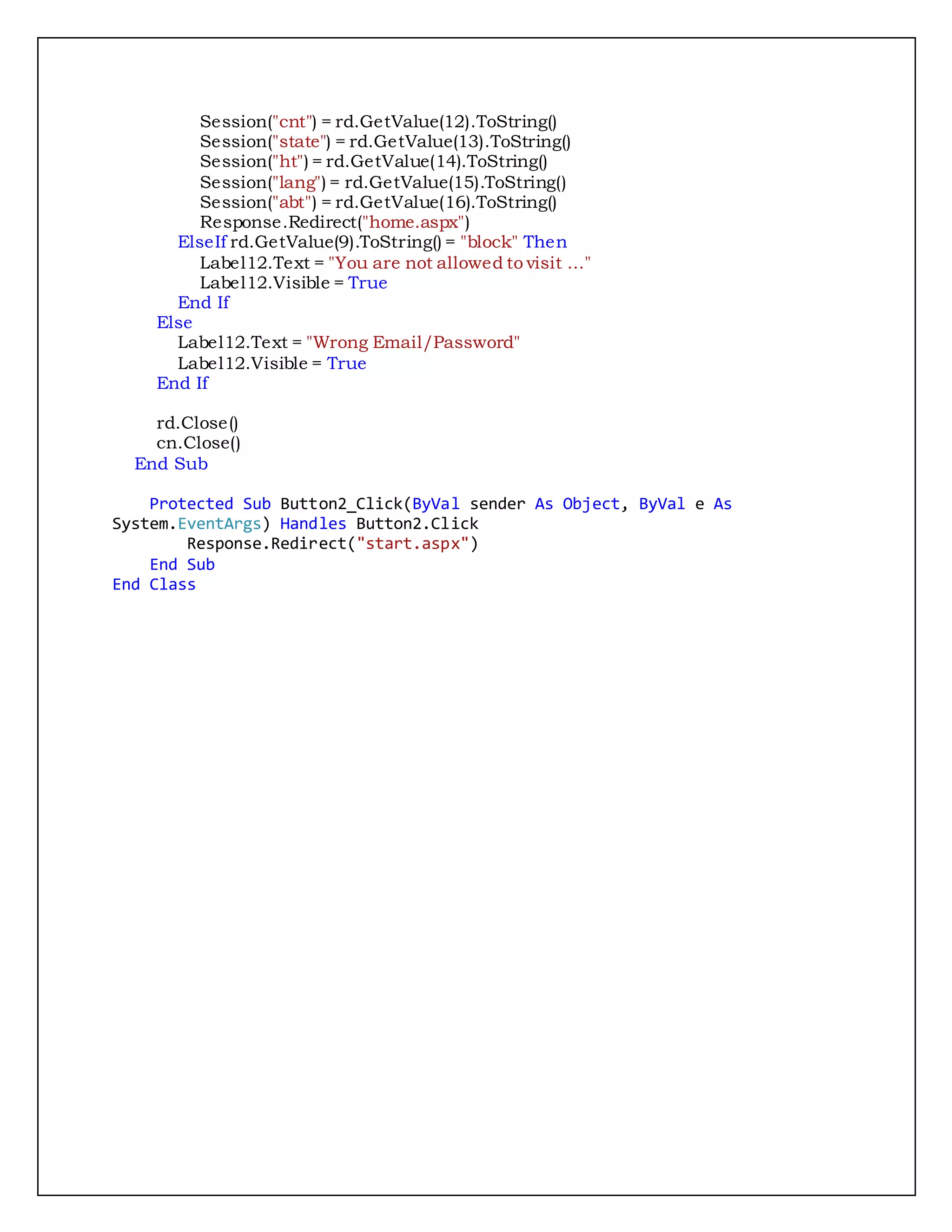 Session("cnt") = rd.GetValue(12).ToString()
Session("state") = rd.GetValue(13).ToString()
Session("ht") = rd.GetValue(14).ToString()
Session("lang") = rd.GetValue(15).ToString()
Session("abt") = rd.GetValue(16).ToString()
Response.Redirect("home.aspx")
ElseIf rd.GetValue(9).ToString() = "block" Then
Label12.Text = "You are not allowed to visit ..."
Label12.Visible = True
End If
Else
Label12.Text = "Wrong Email/Password"
Label12.Visible = True
End If
rd.Close()
cn.Close()
End Sub
Protected Sub Button2_Click(ByVal sender As Object, ByVal e As
System.EventArgs) Handles Button2.Click
Response.Redirect("start.aspx")
End Sub
End Class
 