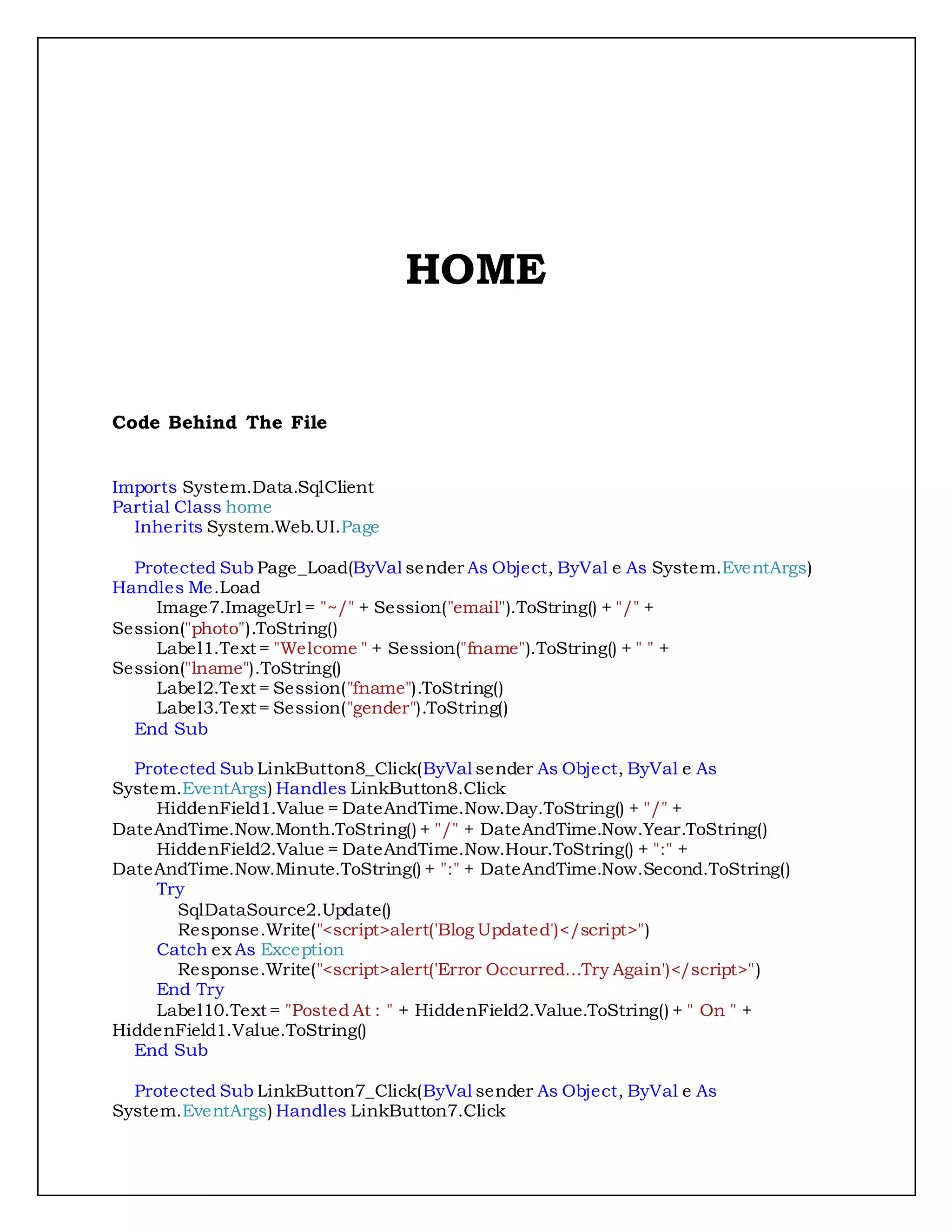 HOME
Code Behind The File
Imports System.Data.SqlClient
Partial Class home
Inherits System.Web.UI.Page
Protected Sub Page_Load(ByVal sender As Object, ByVal e As System.EventArgs)
Handles Me.Load
Image7.ImageUrl = "~/" + Session("email").ToString() + "/" +
Session("photo").ToString()
Label1.Text = "Welcome " + Session("fname").ToString() + " " +
Session("lname").ToString()
Label2.Text = Session("fname").ToString()
Label3.Text = Session("gender").ToString()
End Sub
Protected Sub LinkButton8_Click(ByVal sender As Object, ByVal e As
System.EventArgs) Handles LinkButton8.Click
HiddenField1.Value = DateAndTime.Now.Day.ToString() + "/" +
DateAndTime.Now.Month.ToString() + "/" + DateAndTime.Now.Year.ToString()
HiddenField2.Value = DateAndTime.Now.Hour.ToString() + ":" +
DateAndTime.Now.Minute.ToString() + ":" + DateAndTime.Now.Second.ToString()
Try
SqlDataSource2.Update()
Response.Write("<script>alert('Blog Updated')</script>")
Catch ex As Exception
Response.Write("<script>alert('Error Occurred...Try Again')</script>")
End Try
Label10.Text = "Posted At : " + HiddenField2.Value.ToString() + " On " +
HiddenField1.Value.ToString()
End Sub
Protected Sub LinkButton7_Click(ByVal sender As Object, ByVal e As
System.EventArgs) Handles LinkButton7.Click
 