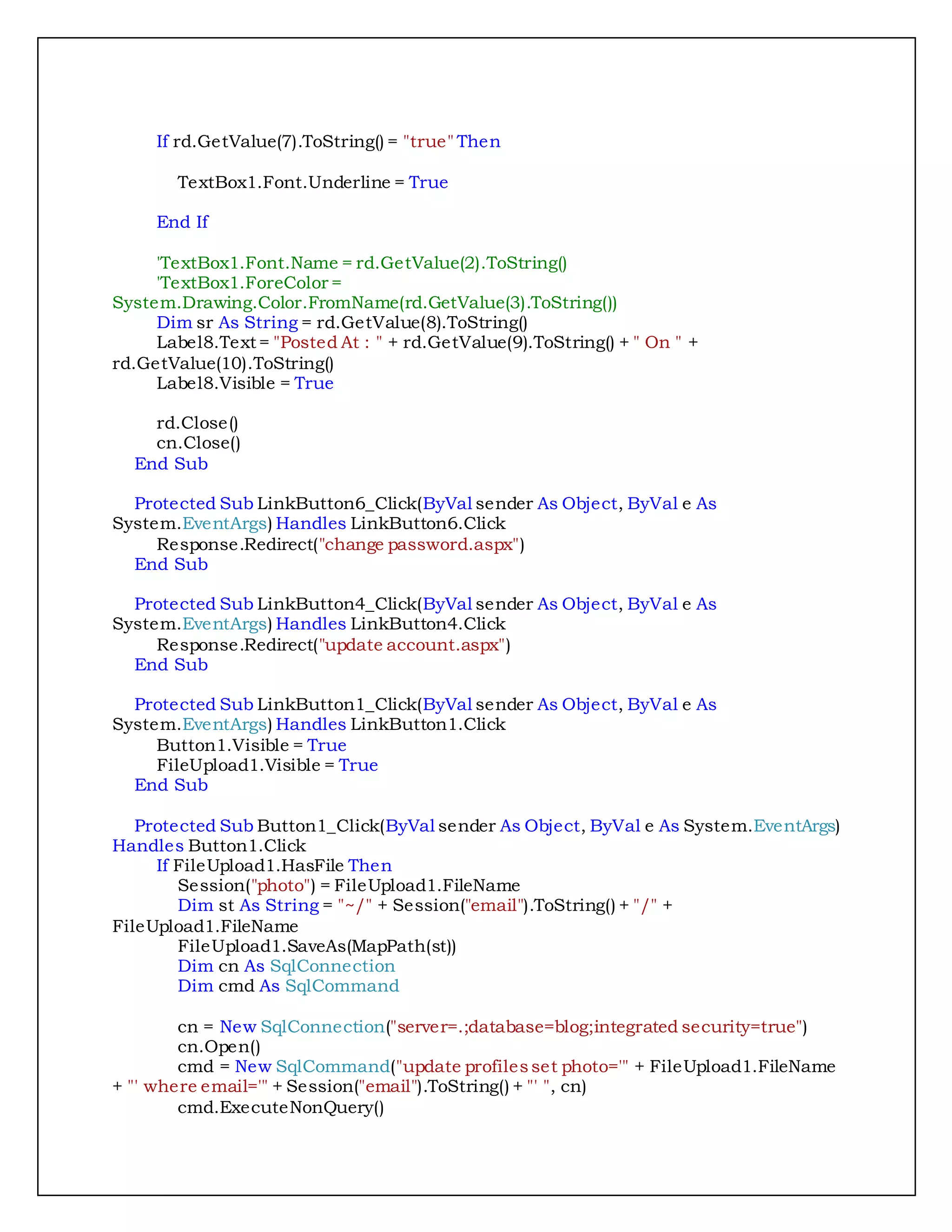 If rd.GetValue(7).ToString() = "true" Then
TextBox1.Font.Underline = True
End If
'TextBox1.Font.Name = rd.GetValue(2).ToString()
'TextBox1.ForeColor =
System.Drawing.Color.FromName(rd.GetValue(3).ToString())
Dim sr As String = rd.GetValue(8).ToString()
Label8.Text = "Posted At : " + rd.GetValue(9).ToString() + " On " +
rd.GetValue(10).ToString()
Label8.Visible = True
rd.Close()
cn.Close()
End Sub
Protected Sub LinkButton6_Click(ByVal sender As Object, ByVal e As
System.EventArgs) Handles LinkButton6.Click
Response.Redirect("change password.aspx")
End Sub
Protected Sub LinkButton4_Click(ByVal sender As Object, ByVal e As
System.EventArgs) Handles LinkButton4.Click
Response.Redirect("update account.aspx")
End Sub
Protected Sub LinkButton1_Click(ByVal sender As Object, ByVal e As
System.EventArgs) Handles LinkButton1.Click
Button1.Visible = True
FileUpload1.Visible = True
End Sub
Protected Sub Button1_Click(ByVal sender As Object, ByVal e As System.EventArgs)
Handles Button1.Click
If FileUpload1.HasFile Then
Session("photo") = FileUpload1.FileName
Dim st As String = "~/" + Session("email").ToString() + "/" +
FileUpload1.FileName
FileUpload1.SaveAs(MapPath(st))
Dim cn As SqlConnection
Dim cmd As SqlCommand
cn = New SqlConnection("server=.;database=blog;integrated security=true")
cn.Open()
cmd = New SqlCommand("update profilesset photo='" + FileUpload1.FileName
+ "' where email='" + Session("email").ToString() + "' ", cn)
cmd.ExecuteNonQuery()
 