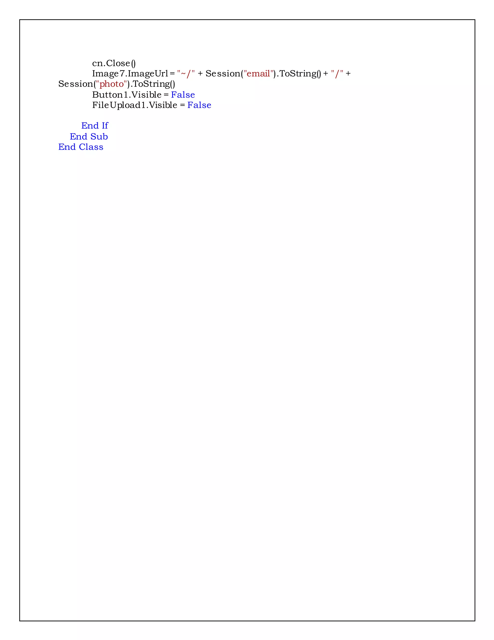 cn.Close()
Image7.ImageUrl = "~/" + Session("email").ToString() + "/" +
Session("photo").ToString()
Button1.Visible = False
FileUpload1.Visible = False
End If
End Sub
End Class
 