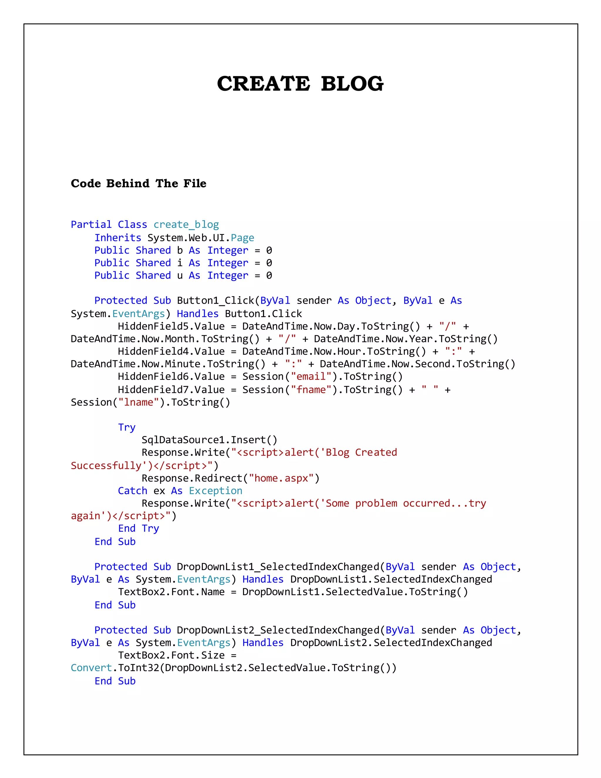 CREATE BLOG
Code Behind The File
Partial Class create_blog
Inherits System.Web.UI.Page
Public Shared b As Integer = 0
Public Shared i As Integer = 0
Public Shared u As Integer = 0
Protected Sub Button1_Click(ByVal sender As Object, ByVal e As
System.EventArgs) Handles Button1.Click
HiddenField5.Value = DateAndTime.Now.Day.ToString() + "/" +
DateAndTime.Now.Month.ToString() + "/" + DateAndTime.Now.Year.ToString()
HiddenField4.Value = DateAndTime.Now.Hour.ToString() + ":" +
DateAndTime.Now.Minute.ToString() + ":" + DateAndTime.Now.Second.ToString()
HiddenField6.Value = Session("email").ToString()
HiddenField7.Value = Session("fname").ToString() + " " +
Session("lname").ToString()
Try
SqlDataSource1.Insert()
Response.Write("<script>alert('Blog Created
Successfully')</script>")
Response.Redirect("home.aspx")
Catch ex As Exception
Response.Write("<script>alert('Some problem occurred...try
again')</script>")
End Try
End Sub
Protected Sub DropDownList1_SelectedIndexChanged(ByVal sender As Object,
ByVal e As System.EventArgs) Handles DropDownList1.SelectedIndexChanged
TextBox2.Font.Name = DropDownList1.SelectedValue.ToString()
End Sub
Protected Sub DropDownList2_SelectedIndexChanged(ByVal sender As Object,
ByVal e As System.EventArgs) Handles DropDownList2.SelectedIndexChanged
TextBox2.Font.Size =
Convert.ToInt32(DropDownList2.SelectedValue.ToString())
End Sub
 