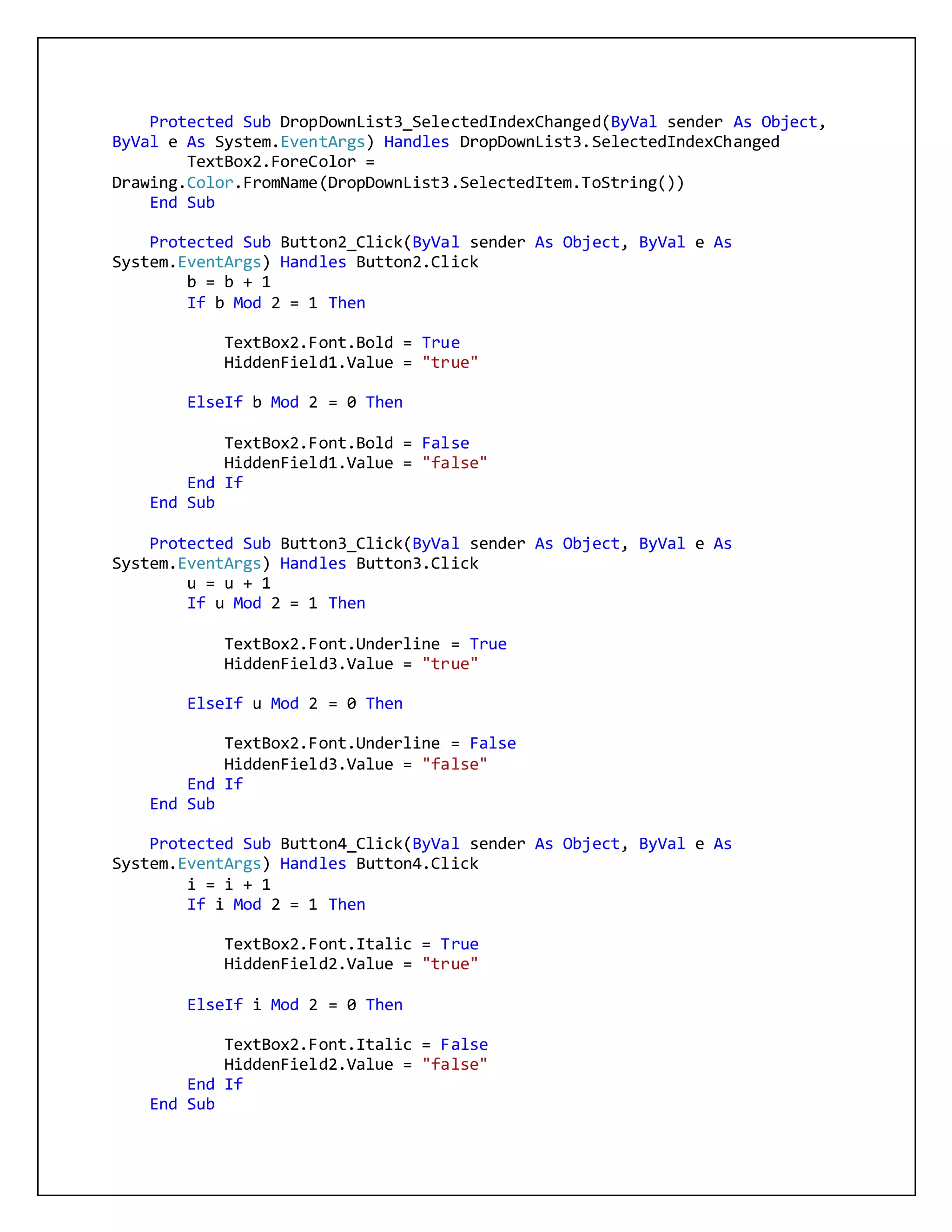 Protected Sub DropDownList3_SelectedIndexChanged(ByVal sender As Object,
ByVal e As System.EventArgs) Handles DropDownList3.SelectedIndexChanged
TextBox2.ForeColor =
Drawing.Color.FromName(DropDownList3.SelectedItem.ToString())
End Sub
Protected Sub Button2_Click(ByVal sender As Object, ByVal e As
System.EventArgs) Handles Button2.Click
b = b + 1
If b Mod 2 = 1 Then
TextBox2.Font.Bold = True
HiddenField1.Value = "true"
ElseIf b Mod 2 = 0 Then
TextBox2.Font.Bold = False
HiddenField1.Value = "false"
End If
End Sub
Protected Sub Button3_Click(ByVal sender As Object, ByVal e As
System.EventArgs) Handles Button3.Click
u = u + 1
If u Mod 2 = 1 Then
TextBox2.Font.Underline = True
HiddenField3.Value = "true"
ElseIf u Mod 2 = 0 Then
TextBox2.Font.Underline = False
HiddenField3.Value = "false"
End If
End Sub
Protected Sub Button4_Click(ByVal sender As Object, ByVal e As
System.EventArgs) Handles Button4.Click
i = i + 1
If i Mod 2 = 1 Then
TextBox2.Font.Italic = True
HiddenField2.Value = "true"
ElseIf i Mod 2 = 0 Then
TextBox2.Font.Italic = False
HiddenField2.Value = "false"
End If
End Sub
 