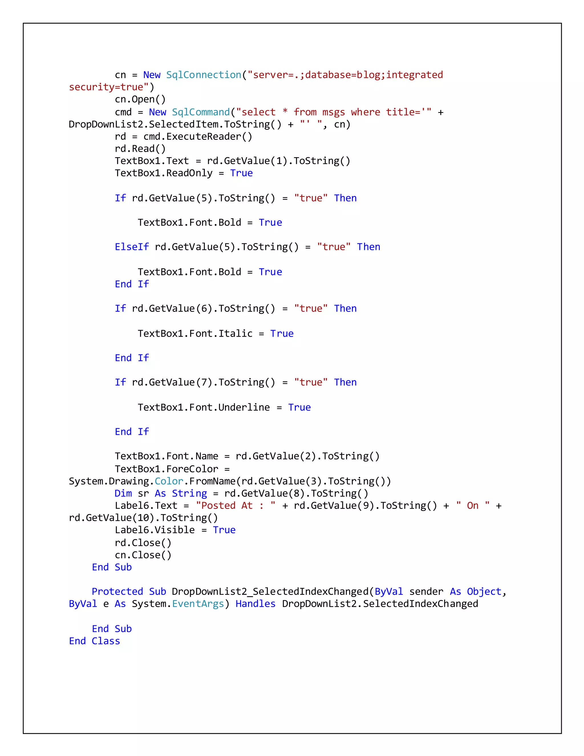 cn = New SqlConnection("server=.;database=blog;integrated
security=true")
cn.Open()
cmd = New SqlCommand("select * from msgs where title='" +
DropDownList2.SelectedItem.ToString() + "' ", cn)
rd = cmd.ExecuteReader()
rd.Read()
TextBox1.Text = rd.GetValue(1).ToString()
TextBox1.ReadOnly = True
If rd.GetValue(5).ToString() = "true" Then
TextBox1.Font.Bold = True
ElseIf rd.GetValue(5).ToString() = "true" Then
TextBox1.Font.Bold = True
End If
If rd.GetValue(6).ToString() = "true" Then
TextBox1.Font.Italic = True
End If
If rd.GetValue(7).ToString() = "true" Then
TextBox1.Font.Underline = True
End If
TextBox1.Font.Name = rd.GetValue(2).ToString()
TextBox1.ForeColor =
System.Drawing.Color.FromName(rd.GetValue(3).ToString())
Dim sr As String = rd.GetValue(8).ToString()
Label6.Text = "Posted At : " + rd.GetValue(9).ToString() + " On " +
rd.GetValue(10).ToString()
Label6.Visible = True
rd.Close()
cn.Close()
End Sub
Protected Sub DropDownList2_SelectedIndexChanged(ByVal sender As Object,
ByVal e As System.EventArgs) Handles DropDownList2.SelectedIndexChanged
End Sub
End Class
 