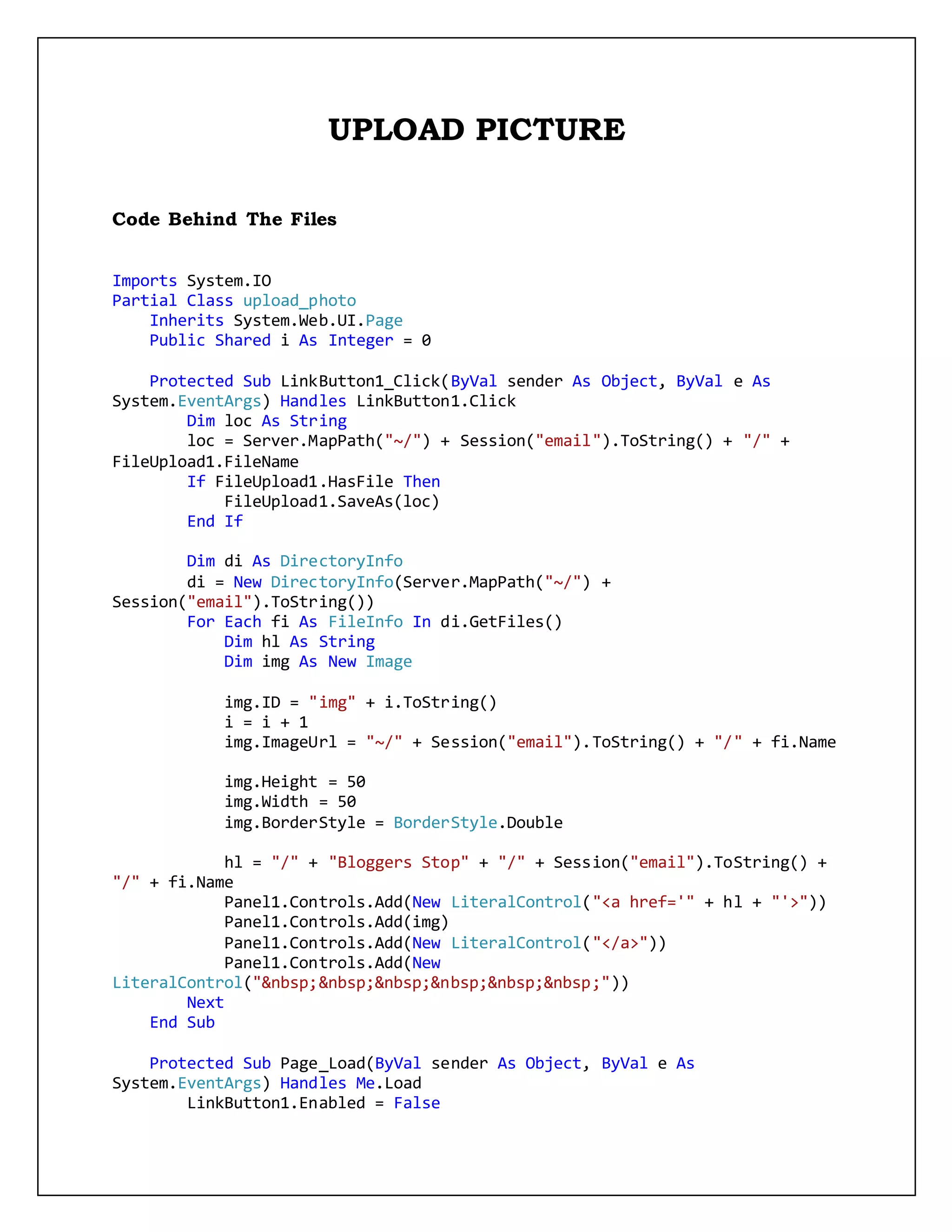 UPLOAD PICTURE
Code Behind The Files
Imports System.IO
Partial Class upload_photo
Inherits System.Web.UI.Page
Public Shared i As Integer = 0
Protected Sub LinkButton1_Click(ByVal sender As Object, ByVal e As
System.EventArgs) Handles LinkButton1.Click
Dim loc As String
loc = Server.MapPath("~/") + Session("email").ToString() + "/" +
FileUpload1.FileName
If FileUpload1.HasFile Then
FileUpload1.SaveAs(loc)
End If
Dim di As DirectoryInfo
di = New DirectoryInfo(Server.MapPath("~/") +
Session("email").ToString())
For Each fi As FileInfo In di.GetFiles()
Dim hl As String
Dim img As New Image
img.ID = "img" + i.ToString()
i = i + 1
img.ImageUrl = "~/" + Session("email").ToString() + "/" + fi.Name
img.Height = 50
img.Width = 50
img.BorderStyle = BorderStyle.Double
hl = "/" + "Bloggers Stop" + "/" + Session("email").ToString() +
"/" + fi.Name
Panel1.Controls.Add(New LiteralControl("<a href='" + hl + "'>"))
Panel1.Controls.Add(img)
Panel1.Controls.Add(New LiteralControl("</a>"))
Panel1.Controls.Add(New
LiteralControl("&nbsp;&nbsp;&nbsp;&nbsp;&nbsp;&nbsp;"))
Next
End Sub
Protected Sub Page_Load(ByVal sender As Object, ByVal e As
System.EventArgs) Handles Me.Load
LinkButton1.Enabled = False
 