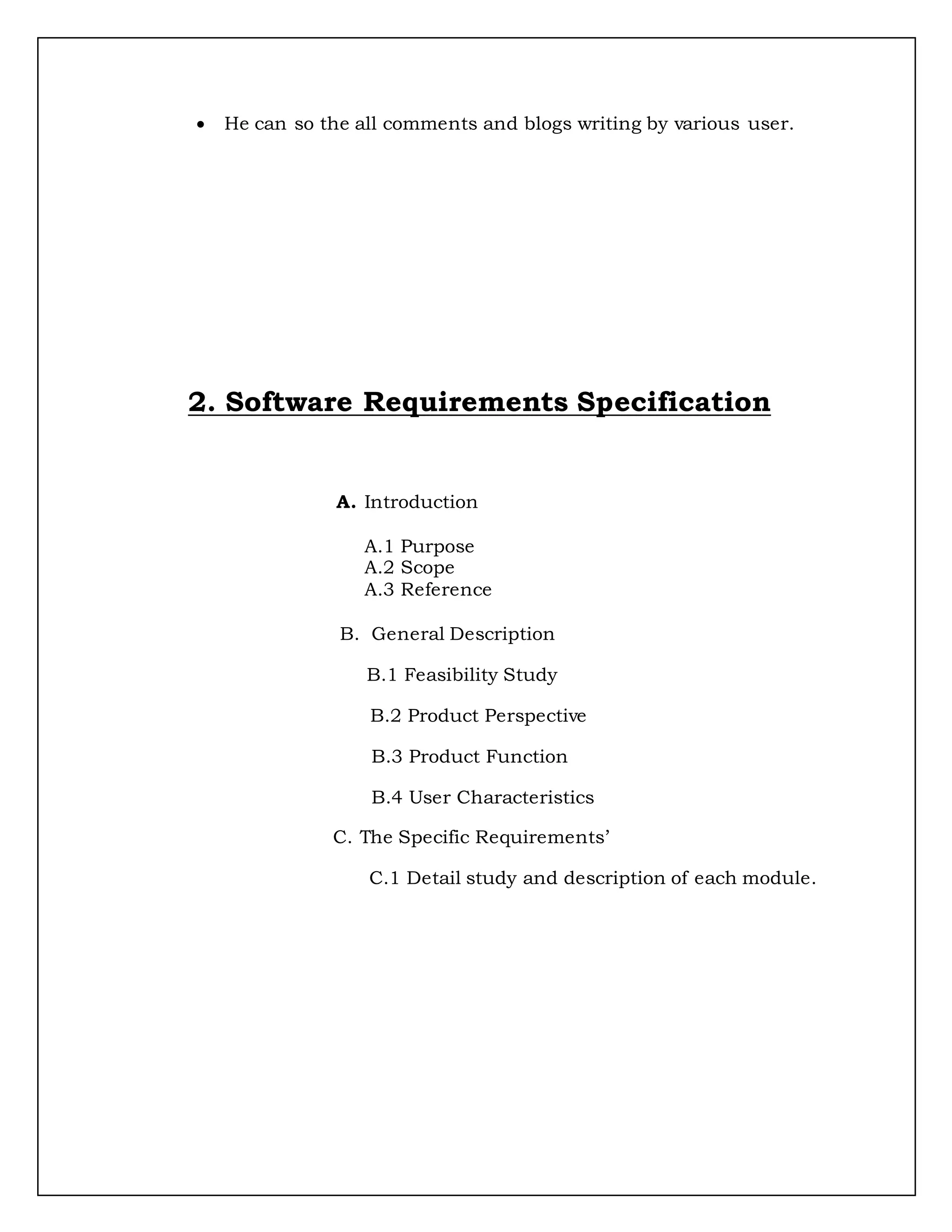  He can so the all comments and blogs writing by various user.
2. Software Requirements Specification
A. Introduction
A.1 Purpose
A.2 Scope
A.3 Reference
B. General Description
B.1 Feasibility Study
B.2 Product Perspective
B.3 Product Function
B.4 User Characteristics
C. The Specific Requirements’
C.1 Detail study and description of each module.
 