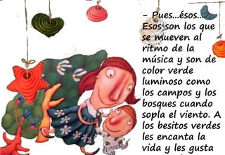 - Pues...ésos...
Esos son los que
se mueven al
ritmo de la
música y son de
color verde
luminoso como
los campos y los
bosques cuando
sopla el viento. A
los besitos verdes
les encanta la
vida y les gusta
 