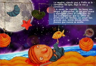 La madre, viendo que a Pablo se le
cerraban los ojos, bajó la voz y
continuó:
- A veces, en cambio, los besos son
largos y tranquilos, de un azul suave
y esponjoso como el cielo. Son los
que nos explican que su amor es
profundo, sin límites, un amor tan
grande que, mires donde mires,
parece que nunca se acaba.
 