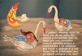 - Y ¿sabes?. Muchas veces los
besos son de un color lila
oscuro y misterioso. Son los
besos que nos consuelan
cuando estamos tristes o
confundidos o no sabemos
qué hacer o adónde ir y nos
dicen:"No te preocupes, que
yo estaré siempre a tu lado".
 