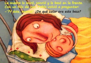 La madre lo miró, sonrió y le besó en la frente.
Con un hilo de voz, Pablo volvió a preguntar:
-`?Y éste, mamá? ¿De qué color era este beso?
 