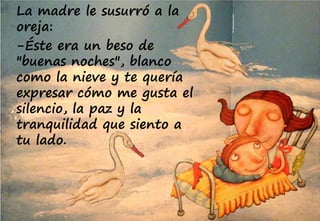 La madre le susurró a la
oreja:
-Éste era un beso de
"buenas noches", blanco
como la nieve y te quería
expresar cómo me gusta el
silencio, la paz y la
tranquilidad que siento a
tu lado.
 