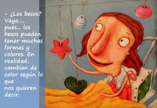 - ¿Los besos?
Vaya...,
pues... los
besos pueden
tener muchas
formas y
colores. En
realidad,
cambian de
color según lo
que
nos quieren
decir.
 