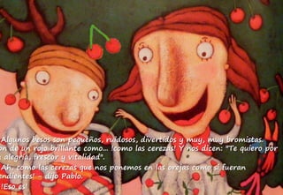 Algunos besos son pequeños, ruidosos, divertidos y muy, muy bromistas.
on de un rojo brillante como... !como las cerezas! Y nos dicen: "Te quiero por
u alegría, frescor y vitalidad".
Ah, como las cerezas que nos ponemos en las orejas como si fueran
endientes! - dijo Pablo.
!Eso es!
 