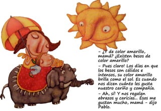 - ¿Y de color amarillo,
mamá? ¿Existen besos de
color amarillo?
- Pues claro! Los días en que
los besos son cálidos e
intensos, su color amarillo
brilla como el sol. Es cuando
nos dicen cuánto les gusta
nuestro cariño y compañía.
- Ah, sí! Y nos regalan
abrazos y caricias... Ésos me
gustan mucho, mamá - dijo
Pablo.
 