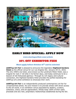  
	
  
	
  
EARLY BIRD SPECIAL: APPLY NOW	
  
www.startupartfair.com/artists	
  
10% OFF EXHIBITOR FEES 	
  
Must apply before October 15th
and be selected
stARTup Art Fair is pleased to announce the legendary Highland Gardens
Hotel as the official venue for our Los Angeles fair, January 29-31, 2016.
The chic 1950’s era hotel, once known as the Landmark Motor Hotel, was a
magnet for rock n’ roll elite in its former days, and today continues to be a
beacon of old Hollywood glamour. Through its rich legacy and cultural
connection, the Highland Gardens Hotel provides the perfect backdrop for
stARTup LA’s artist exhibitors to showcase their work.
stARTup Art Fair is an independently produced contemporary art fair for
unrepresented artists. Its core mission is to provide artists with direct access
to the art world, in an exhibition venue populated by dealers, curators,
collectors, critics, and art appreciators. Artists keep 100% of their sales
proceeds and any new, proprietary relationships established during the fair.
 