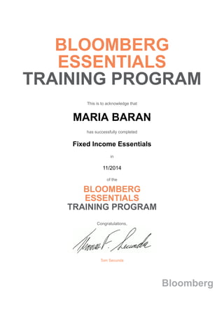 BLOOMBERG
ESSENTIALS
TRAINING PROGRAM
This is to acknowledge that
MARIA BARAN
has successfully completed
Fixed Income Essentials
in
11/2014
of the
BLOOMBERG
ESSENTIALS
TRAINING PROGRAM
Congratulations,
Tom Secunda
Bloomberg
 