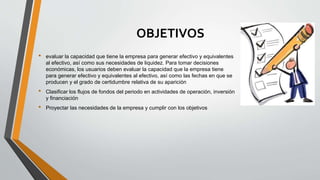 OBJETIVOS
• evaluar la capacidad que tiene la empresa para generar efectivo y equivalentes
al efectivo, así como sus necesidades de liquidez. Para tomar decisiones
económicas, los usuarios deben evaluar la capacidad que la empresa tiene
para generar efectivo y equivalentes al efectivo, así como las fechas en que se
producen y el grado de certidumbre relativa de su aparición
• Clasificar los flujos de fondos del periodo en actividades de operación, inversión
y financiación
• Proyectar las necesidades de la empresa y cumplir con los objetivos
 