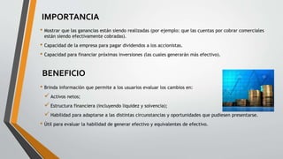 IMPORTANCIA
• Brinda información que permite a los usuarios evaluar los cambios en:
Activos netos;
Estructura financiera (incluyendo liquidez y solvencia);
Habilidad para adaptarse a las distintas circunstancias y oportunidades que pudiesen presentarse.
• Útil para evaluar la habilidad de generar efectivo y equivalentes de efectivo.
BENEFICIO
• Mostrar que las ganancias están siendo realizadas (por ejemplo: que las cuentas por cobrar comerciales
están siendo efectivamente cobradas).
• Capacidad de la empresa para pagar dividendos a los accionistas.
• Capacidad para financiar próximas inversiones (las cuales generarán más efectivo).
 