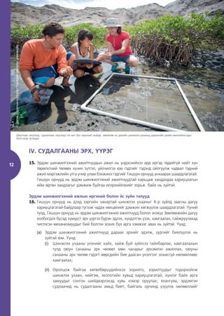 12
IV. СУДАЛГААНЫ ЭРХ, ҮҮРЭГ
15. Эрдэм шинжилгээний ажилтнуудын ажил нь үндэснийхээ ард иргэд төдийгүй нийт хүн
төрөлхтний төлөөх хүчин зүтгэл, үйлчилгээ юм гэдгийг тэдэнд ойлгуулж чадвал тэдний
ажил мэргэжлийн утга учир улам бэхжинэ гэдгийг Гишүүн орнууд анхаарах шаардлагатай.
Гишүүн орнууд нь эрдэм шинжилгээний ажилтнуудтай харьцаж хандахдаа хариуцлагын
ийм өргөн хандлагыг дэмжиж буйгаа илэрхийлэхийг зорьж байх нь зүйтэй.
Эрдэм шинжилгээний ажлын иргэний болон ёс зүйн талууд
16. Гишүүн орнууд нь дээд зэргийн чанартай шинжлэх ухааныг 4-р зүйлд заасны дагуу
хариуцлагатай байдлаар түгээж чадах нөхцөлийг дэмжин хөгжүүлэх шаардлагатай. Үүний
тулд, Гишүүн орнууд нь эрдэм шинжилгээний ажилтнууд болон энэхүү Зөвлөмжийн дагуу
холбогдох бусад хүмүүст эрх үүргээ бүрэн эдлэх, хүндэтгэн үзэх, хамгаалах, сайжруулахад
чиглэсэн механизмуудыг бий болгон зохих бүх арга хэмжээг авах нь зүйтэй. Үүнд:
(a) Эрдэм шинжилгээний ажилтнууд дараах эрхийг эдэлж, үүргийг биелүүлэх нь
зүйтэй юм. Үүнд:
(i) Шинжлэх ухааны үнэнийг хайх, хайж буй зүйлсээ тайлбарлах, хамгаалахын
тулд оюун санааны эрх чөлөөт мөн чанарыг эрхэмлэн ажиллах, оюуны
санааны эрх чөлөө гэдэгт өөрсдийн бие даасан үнэлгээг зохисгүй нөлөөллөөс
хамгаалах;
(ii) Оролцож байгаа хөтөлбөрүүдийнхээ зорилго, зорилтуудыг тодорхойлж
шинжлэх ухаан, нийгэм, экологийн хувьд хариуцлагатай, хүнлэг байх арга
замуудыг сонгон шийдвэрлэхэд хувь нэмэр оруулах; ялангуяа, эрдэмтэн
судлаачид нь судалгааны амьд биет, байгаль орчинд үзүүлэх нөлөөллийг
©
Далай
судлалын
хүрээлэн
/Үндэсний
шинжлэх
ухааны
сан
Оюутнаас оюутанд, судлаачаас оюутанд гэх мэт бүх түвшний заавар, зөвлөгөө нь далайн шинжлэх ухааанд дараагийн үеийн манлайлагчдыг
бэлтгэхэд тусалдаг.
 