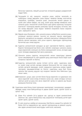 13
багасгахыг эрмэлзэж, нөөцийг үр ашигтай, тогтвортой удирдах шаардлагатайг
мэддэг байх;
(iii) Төслүүдийн ёс зүй, хүмүүнлэг, шинжлэх ухаан, нийгэм, экологийн ач
холбогдлын талаар өөрсдийн санаа бодлыг чөлөөтэй бөгөөд нээлттэйгээр
илэрхийлэх, тухайлбал, шинжлэх ухаан, технологийн хөгжил дэвшил нь
хүний сайн сайхан байдал, нэр хүнд, хүний эрхэд сөргөөр нөлөөлсөн эсвэл
шинжлэх ухаан, технологийг энгийн болон цэрэг дайны зорилгоор "хослуулан
ашигласан" тохиолдолд өөрийн ухамсраар тэдгээр төслүүдээс татгалзах, мөн
энэ талаар өөрсдийн санаа бодлыг чөлөөтэй илэрхийлэх болон мэдээлэх
үүрэг, хариуцлагыг эдлэх;
(iv) Өөрийн орны боловсрол, соёл, шинжлэх ухааны талбар болон шинжлэх ухаан,
инновацыг хөхиүлэн дэмжих, түүнчлэн улс орныхоо тавьсан зорилтуудыг
биелүүлэх, иргэдийнхээ аж амьдрал, нийгмийн хамгааллыг сайжруулах болон
байгаль орчноо хамгаалах, олон улсын зорилго, зорилтуудыг хэрэгжүүлэхэд
бүтээлчээр хувь нэмэр оруулах;
(v) Судалгаа шинжилгээний ажлуудын үр дүнг хүртээмжтэй байлгах, судлаач,
бодлого боловсруулагчид болон олон нийтийн хоорондын шинжлэх ухааны
мэдээ мэдээллийн солилцоог аль болох нэмэгдүүлэхийг хичээх, ингэхдээ одоо
хүчин төгөлдөр мөрдөгдөж буй эрхээ ухамсарлах;
(vi) Шинжлэх ухааны судалгаа, хөгжүүлэлтийн ажлын зорилтуудыг дэмжиж
хүлээн зөвшөөрөгдсөн ёс зүйн дүрмийн дагуу ажиглагдсан болон бодит ашиг
сонирхлын зөрчлийг ил болгох;
(vii) Судалгаа, хөгжүүлэлтийн ажилд тогтмол нэгтгэх зүйлс: судалгааны ажил
нь тухайн газар нутгийн иргэдэд нөлөөлж болзошгүй бол энэ талаар орон
нутгийн иргэдтэй зөвлөлдөх, хүнийг хамруулсан судалгааны аливаа сэдвийг
тэдгээрийн зөвшөөрөлтэйгөөр ил болгох, судалгааны амьд биет болон
хүрээлэн буй орчинд учруулах хор хохирлыг хамгийн бага байлгахын тулд
хяналт тавих;
(viii)Уламжлалт, уугуул, орон нутгийн болон бусад мэдлэгийн эх сурвалжаас олж
авсан мэдлэгийг зохих ёсоор итгэмжлэн хүлээн авч, нөхөн олговрыг олгохын
зэрэгцээ үүний үр дүнд олж авсан мэдлэгийг эдгээр эх сурвалж руу буцаан
дамжуулах баталгааг өгөх;
(b) Судалгааны ажил болон/эсвэл судлаачдыг ажиллуулдаг, санхүүжүүлдэг, удирддаг,
зөвлөдөг хүмүүс эсвэл байгууллагууд нь дараах эрхийг эдэлж, үүргийг хүлээх нь
зүйтэй. Үүнд:
(i) Дээрх 16-р зүйлийн (а)-д дурдсан эрх, үүргүүд нь эрдэм шинжилгээний
ажилтныг эрх, үүргээ биелүүлэхэд саад учруулахгүй тохиолдолд үүнтэй адил
эрхийг эдэлж, үүргийг хүлээх;
(ii) Ёс зүйн хяналтын самбар мэт механизмыг бий болгох замаар 16-р зүйлийн (a)
болон (b)(i)-д тодорхойлсон эрх, үүргийг хэрэгжүүлэхэд нь дэмжлэг үзүүлэх,
мөн эрдэм шинжилгээний ажилтнуудыг шийтгэлээс хамгаалах;
 