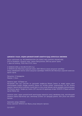 2
ШИНЖЛЭХ УХААН, ЭРДЭМ ШИНЖИЛГЭЭНИЙ АЖИЛТНУУДАД ЗОРИУЛСАН ЗӨВЛӨМЖ
Анхны нийтлэлийн нэр: RECOMMENDATION ON SCIENCE AND SCIENTIFIC RESEARCHERS
НҮБ-ын Боловсрол, шинжлэх ухаан, соёлын байгууллагаас 2018 онд эрхлэн гаргав.
7, place de Fontenoy, 75352 Paris 07 SP, France
© ЮНЕСКО 2018 он SHS/BIO/PI/2017/3 rev
© ЮНЕСКО-ийн Монголын үндэсний комисс 2020 (Монгол хэлнээ орчуулсан хувилбар)
Энэхүү зөвлөмжийн монгол хэлнээ орчуулсан хувилбарыг ЮНЕСКО-ийн Монголын үндэсний комиссоос
эрхлэн гаргав.
Орчуулсан: Н.Чимэддулам
Хянасан: С.Уянга
Хавтасны зураг: ©Л’Ореал сан
Австралийн Нью Саут Уэльсийн их сургуулийн профессор Мишел Симонс нь өндөр хурдны квант
компьютерийн анхдагч бөгөөд шинжлэх ухааны энэ чиглэлд шинийг санаачлагчдын нэг юм. Атомын
хэмжээст транзистортой холбогдох түүний ажил нь олон улсад сайшаал хүртэж ирээдүйн компьютеруудыг
бий болгож чадсан. Профессор Симонс 2017 онд эмэгтэй эрдэмтдэд олгодог ЮНЕСКО-Л’Ореал шагналыг
хүртэж байсан юм.
Шинжлэх ухаан, эрдэм шинжилгээний ажилтнуудад зориулсан энэхүү зөвлөмжид охид, эмэгтэйчүүдийг
шинжлэх ухааны мэргэжлээр сурч, ажиллахад туслахыг улс орнуудад уриалж, олон улсын хэм хэмжээг
тусгасан.
Хэвлэлийн загвар: ЮНЕСКО
Анхны хэвлэлийг ЮНЕСКО-оос Франц улсад хэвлүүлэн гаргасан.
CLD 3251.17
 