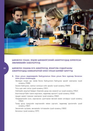 22
ШИНЖЛЭХ УХААН, ЭРДЭМ ШИНЖИЛГЭЭНИЙ АЖИЛТНУУДАД ЗОРИУЛСАН
ЗӨВЛӨМЖИЙН ХАВСРАЛТУУД
ШИНЖЛЭХ УХААНЫ БҮХ АЖИЛТНУУД, ЯЛАНГУЯА СУДАЛГААНЫ
АЖИЛТНУУДАД ХАМААРАЛТАЙ ОЛОН УЛСЫН БАРИМТ БИЧГҮҮД
A. Олон улсын хөдөлмөрийн байгууллагын Олон улсын бага хурлаар баталсан
олон улсын конвенцууд
Эвлэлдэн нэгдэх эрх чөлөө болон байгууллага байгуулах эрхийг хамгаалах тухай
конвенц (1948)
Зохион байгуулах, хамтын хэлэлцээ хийх эрхийн тухай конвенц (1949)
Тэгш шан хөлс олгох тухай конвенц (1951)
Нийгмийн аюулгүй байдал (Хамгийн доод хэм хэмжээ)-ын тухай конвенц (1952)
Алагчлахгүй байх (ажил мэргэжил, хөдөлмөр эрхлэлт) тухай конвенц (1958)
Цацраг идэвхт туяанаас хамгаалах тухай конвенц (1960)
Үйлдвэрлэлийн осол, мэргэжлээс шалтгаалах өвчний нөхөн олговрын тухай конвенц
(1964)
Тахир дутуу хүмүүсийн мэргэжлийн нөхөн сэргээлт, хөдөлмөр эрхлэлтийн тухай
конвенц (1967)
Эмнэлгийн тусламж, өвчлөлийн тэтгэмжийн тухай конвенц (1969)
Бензолын тухай конвенц (1971)
©
nd3000/Shutterstock.com
 