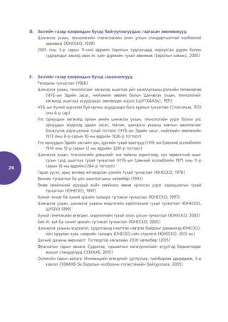 24
D. Засгийн газар хоорондын бусад байгууллагуудаас гаргасан зөвлөмжүүд
Шинжлэх ухаан, технологийн статистикийн олон улсын стандартчилттай холбоотой
зөвлөмж (ЮНЕСКО, 1978)
2005 оны 3-р сарын 11-ний өдрийн Европын судлаачдад зориулсан дүрэм болон
судлаачдыг ажилд авах ёс зүйн дүрмийн тухай зөвлөмж (Европын комисс, 2005)
E. Засгийн газар хоорондын бусад санаачилгууд
Тегераны тунхаглал (1968)
Шинжлэх ухаан, технологийг хөгжилд ашиглах үйл ажиллагааны дэлхийн төлөвлөгөө
(НҮБ-ын Эдийн засаг, нийгмийн зөвлөл болон Шинжлэх ухаан, технологийг
хөгжилд ашиглах асуудлаарх зөвлөлдөх хороо (ШУТХААЗХ), 1971)
НҮБ-ын Хүний хүрээлэн буй орчны асуудлаарх бага хурлын тунхаглал (Стокгольм, 1972
оны 6-р сар)
Улс орнуудын хөгжилд орчин үеийн шинжлэх ухаан, технологийн үүрэг болон улс
орнуудын хооронд эдийн засаг, техник, шинжлэх ухааны хамтын ажиллагааг
бэхжүүлэх хэрэгцээний тухай тогтоол (НҮБ-ын Эдийн засаг, нийгмийн зөвлөлийн
1973 оны 8-р сарын 10-ны өдрийн 1826-р тогтоол)
Улс орнуудын Эдийн засгийн эрх, үүргийн тухай заалтууд (НҮБ-ын Ерөнхий ассемблейн
1974 оны 12-р сарын 12-ны өдрийн 3281-р тогтоол)
Шинжлэх ухаан, технологийн дэвшлийг энх тайвны зорилгоор, хүн төрөлхтний ашиг
тусын тулд ашиглах тухай тунхаглал (НҮБ-ын Ерөнхий ассемблейн 1975 оны 11-р
сарын 10-ны өдрийн3384-р тогтоол)
Гарал үүсэл, арьс өнгөөр ялгаварлах үзлийн тухай тунхаглал (ЮНЕСКО, 1978)
Венийн тунхаглал ба үйл ажиллагааны хөтөлбөр (1993)
Өнөө үеийнхний ирээдүй хойч үеийнхээ өмнө хүлээсэн үүрэг хариуцлагын тухай
тунхаглал (ЮНЕСКО, 1997)
Хүний геном ба хүний эрхийн талаарх түгээмэл тунхаглал (ЮНЕСКО, 1997)
Шинжлэх ухаан, шинжлэх ухааны мэдлэгийн хэрэглээний тухай тунхаглал (ЮНЕСКО,
ШУОУЗ 1999)
Хүний генетикийн өгөгдөл, мэдээллийн тухай олон улсын тунхаглал (ЮНЕСКО, 2003)
Био ёс зүй ба хүний эрхийн түгээмэл тунхаглал (ЮНЕСКО, 2005)
Шинжлэх ухааны мэдээлэл, судалгаанд нээлттэй нэвтрэх байдлыг дэмжихэд ЮНЕСКО-
ийн оруулах хувь нэмрийн талаарх ЮНЕСКО-ийн стратеги (ЮНЕСКО, 2012 он)
Дэлхий дахины өөрчлөлт: Тогтвортой хөгжлийн 2030 хөтөлбөр (2015)
Фраскатын гарын авлага: Судалгаа, туршилтын хөгжүүлэлтийн асуулгад баримталдаг
жишиг стандартууд (ЭЗХАХБ, 2015)
Ослогийн гарын авлага: Инновацийн өгөгдлийг цуглуулах, тайлбарлах удирдамж, 3-р
хэвлэл (ЭЗХАХБ ба Европын холбооны статистикийн байгууллага, 2005)
 