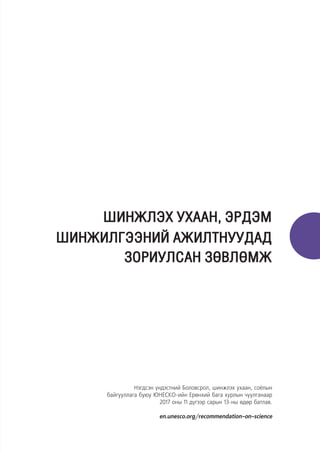 ШИНЖЛЭХ УХААН, ЭРДЭМ
ШИНЖИЛГЭЭНИЙ АЖИЛТНУУДАД
ЗОРИУЛСАН ЗӨВЛӨМЖ
Нэгдсэн үндэстний Боловсрол, шинжлэх ухаан, соёлын
байгууллага буюу ЮНЕСКО-ийн Ерөнхий бага хурлын чуулганаар
2017 оны 11 дүгээр сарын 13-ны өдөр батлав.
en.unesco.org/recommendation-on-science
 