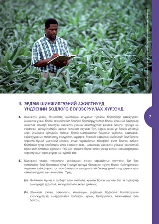 7
II. ЭРДЭМ ШИНЖИЛГЭЭНИЙ АЖИЛТНУУД
ҮНДЭСНИЙ БОДЛОГО БОЛОВСРУУЛАХ ХҮРЭЭНД
7
4. Шинжлэх ухаан, технологи, инновацын асуудлыг тусгасан бодлогоор дамжуулан;
шинжлэх ухаан болон технологийг бодлого боловсруулалтад болон ерөнхий байдлаар
ашиглах замаар; ялангуяа шинжлэх ухааны ажилтнуудад хандаж Гишүүн орнууд нь
судалгаа, хөгжүүлэлтийн ажлыг салангид явуулах бус, харин өнөө үе болон ирээдүй
хойч үеийнхээ иргэдийн соёлын болон материаллаг байдлыг хадгалан хамгаалж,
сайжруулахын төлөө илүү хүмүүнлэг, шударга, бүхнийг хамарсан нийгмийг бий болгох
зорилго бүхий үндэсний нэгдсэн хүчин чармайлтын тодорхой хэсэг болгон хийдэг
болгохын тулд холбогдох арга хэмжээг авах, цаашлаад шинжлэх ухаанд хангалттай
орон зайг олгохын зэрэгцээ НҮБ-ын зорилго болон олон улсад хүлээн зөвшөөрөгдсөн
зорилтуудыг хэрэгжүүлэх нь зүйтэй юм.
5. Шинжлэх ухаан, технологи, инновацын хүчин чармайлтыг нэгтгэсэн бат бөх
тогтолцоог бий болгохын тулд Гишүүн орнууд боловсон хүчин болон байгууллагын
чадавхыг сайжруулж, тогтмол бэхжүүлэх шаардлагатай бөгөөд үүний тулд дараах арга
хэмжээнүүдийг авч ажиллана. Үүнд:
(a) Нийгмийн бүхий л салбарт олон нийтийн, хувийн болон ашгийн бус эх үүсвэрээр
санхүүждэг судалгаа, хөгжүүлэлтийн ажлыг дэмжих;
(b) Шинжлэх ухаан, технологи, инновацын үндэсний бодлогыг боловсруулан
хэрэгжүүлэхэд шаардлагатай боловсон хүчин, байгууллага, механизмыг бий
болгох;
©Скотт
Бауэр,
АНУ-ын
Хөдөө
аж
ахуйн
яамны
Хөдөө
аж
ахуйн
судалгаа,
үйлчилгээ
 