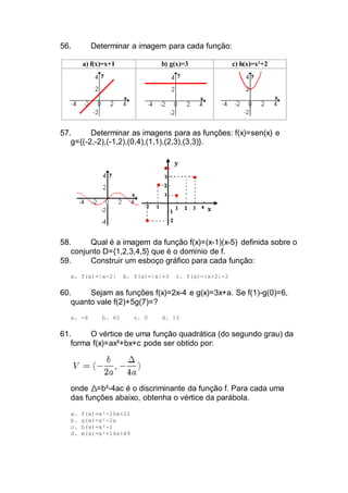 56. Determinar a imagem para cada função:
a) f(x)=x+1 b) g(x)=3 c) h(x)=x²+2
57. Determinar as imagens para as funções: f(x)=sen(x) e
g={(-2,-2),(-1,2),(0,4),(1,1),(2,3),(3,3)}.
58. Qual é a imagem da função f(x)=(x-1)(x-5) definida sobre o
conjunto D={1,2,3,4,5} que é o domínio de f.
59. Construir um esboço gráfico para cada função:
a. f(x)=|x-2| b. f(x)=|x|+3 c. f(x)=|x+2|-2
60. Sejam as funções f(x)=2x-4 e g(x)=3x+a. Se f(1)-g(0)=6,
quanto vale f(2)+5g(7)=?
a. -8 b. 65 c. 0 d. 13
61. O vértice de uma função quadrática (do segundo grau) da
forma f(x)=ax²+bx+c pode ser obtido por:
onde =b²-4ac é o discriminante da função f. Para cada uma
das funções abaixo, obtenha o vértice da parábola.
a. f(x)=x²-10x+21
b. g(x)=x²-2x
c. h(x)=x²-1
d. m(x)=x²+14x+49
 