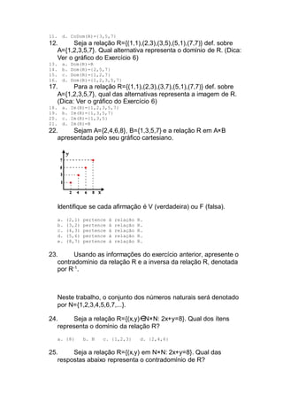 11. d. CoDom(R)={3,5,7}
12. Seja a relação R={(1,1),(2,3),(3,5),(5,1),(7,7)} def. sobre
A={1,2,3,5,7}. Qual alternativa representa o domínio de R. (Dica:
Ver o gráfico do Exercício 6)
13. a. Dom(R)=R
14. b. Dom(R)={2,5,7}
15. c. Dom(R)={1,2,7}
16. d. Dom(R)={1,2,3,5,7}
17. Para a relação R={(1,1),(2,3),(3,7),(5,1),(7,7)} def. sobre
A={1,2,3,5,7}, qual das alternativas representa a imagem de R.
(Dica: Ver o gráfico do Exercício 6)
18. a. Im(R)={1,2,3,5,7}
19. b. Im(R)={1,3,5,7}
20. c. Im(R)={1,3,5}
21. d. Im(R)=R
22. Sejam A={2,4,6,8}, B={1,3,5,7} e a relação R em A×B
apresentada pelo seu gráfico cartesiano.
Identifique se cada afirmação é V (verdadeira) ou F (falsa).
a. (2,1) pertence à relação R.
b. (3,2) pertence à relação R.
c. (4,3) pertence à relação R.
d. (5,6) pertence à relação R.
e. (8,7) pertence à relação R.
23. Usando as informações do exercício anterior, apresente o
contradomínio da relação R e a inversa da relação R, denotada
por R-1
.
Neste trabalho, o conjunto dos números naturais será denotado
por N={1,2,3,4,5,6,7,...}.
24. Seja a relação R={(x,y) N×N: 2x+y=8}. Qual dos ítens
representa o domínio da relação R?
a. {8} b. N c. {1,2,3} d. {2,4,6}
25. Seja a relação R={(x,y) em N×N: 2x+y=8}. Qual das
respostas abaixo representa o contradomínio de R?
 