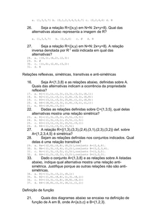 a. {1,3,5,7} b. {0,1,2,3,4,5,6,7} c. {0,2,4,6} d. N
26. Seja a relação R={(x,y) em N×N: 2x+y=8}. Qual das
alternativas abaixo representa a imagem de R?
a. {1,3,5,7} b. {2,4,6} c. Ø d. N
27. Seja a relação R={(x,y) em N×N: 2x+y=8}. A relação
inversa denotada por R-1
está indicada em qual das
alternativas?
28. a. {(6,1),(4,2),(2,3)}
29. b. Ø
30. c. {(1,6),(2,4),(3,2)}
31. d. N
Relações reflexivas, simétricas, transitivas e anti-simétricas
16. Seja A={1,3,8} e as relações abaixo, definidas sobre A.
Quais das alternativas indicam a ocorrência da propriedade
reflexiva?
17. a. R1={(1,1),(1,3),(3,3),(3,1),(8,1)}
18. b. R2={(1,1),(3,1),(1,8),(3,3),(8,8)}
19. c. R3={(3,1),(3,3),(5,8),(1,1),(8,8)}
20. d. R4={(8,8),(3,3),(1,8),(3,1),(1,1)}
21. e. R5={(8,8),(3,3)}
22. Dadas as relações definidas sobre C={1,3,5}, qual delas
alternativas mostra uma relação simétrica?
23. a. R1={(1,3),(5,3),(5,5),(3,5)}
24. b. R2={(1,3),(3,1),(5,5),(1,5)}
25. c. R3={(3,1),(3,3),(5,5),(5,1)}
26. d. R4={(1,1),(3,3),(5,5)}
27. A relação R={(1,3),(3,3),(2,4),(3,1),(2,3),(3,2)} def. sobre
A={1,2,3,4,5} é simétrica?
28. Sejam as relações definidas nos conjuntos indicados. Qual
delas é uma relação transitiva?
29. a. Ra={(2,6),(6,8),(8,2)},conjunto A={2,6,8}.
30. b. Rb={(1,3),(3,4),(1,2)},conjunto B={1,2,3,4}.
31. c. Rc={(1,3),(3,5),(1,5)},conjunto C={1,3,5}.
32. d. Rd={(1,2),(2,3),(3,2)},conjunto D={1,2,3}.
33. Dado o conjunto A={1,3,8} e as relações sobre A listadas
abaixo, indique qual alternativa mostra uma relação anti-
simétrica. Justifique porque as outras relações não são anti-
simétricas.
34. a. R1={(1,3),(3,1),(8,1)}
35. b. R2={(1,8),(8,8),(1,3),(8,1)}
36. c. R3={(3,3),(1,8),(8,8),(8,1)}
37. d. R4={(8,8),(1,3),(8,1),(1,1)}
Definição de função
21. Quais dos diagramas abaixo se encaixa na definição de
função de A em B, onde A={a,b,c} e B={1,2,3}.
 