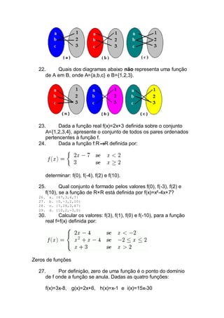 22. Quais dos diagramas abaixo não representa uma função
de A em B, onde A={a,b,c} e B={1,2,3}.
23. Dada a função real f(x)=2x+3 definida sobre o conjunto
A={1,2,3,4}, apresente o conjunto de todos os pares ordenados
pertencentes à função f.
24. Dada a função f:R R definida por:
determinar: f(0), f(-4), f(2) e f(10).
25. Qual conjunto é formado pelos valores f(0), f(-3), f(2) e
f(10), se a função de R×R está definida por f(x)=x²-4x+7?
26. a. {67,3,4,7}
27. b. {0,-3,2,10}
28. c. {7,28,3,67}
29. d. {10,2,-3,0}
30. Calcular os valores: f(3), f(1), f(0) e f(-10), para a função
real f=f(x) definida por:
Zeros de funções
27. Por definição, zero de uma função é o ponto do domínio
de f onde a função se anula. Dadas as quatro funções:
f(x)=3x-8, g(x)=2x+6, h(x)=x-1 e i(x)=15x-30
 