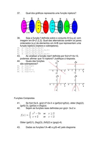 37. Qual dos gráficos representa uma função injetora?
38. Seja a função f definida sobre o conjunto A={x,y,z} com
imagem em B={1,2,3}. Qual das alternativas contém os pares
ordenados (x,y) de elementos em A×B que representam uma
função bijetora (injetora e sobrejetora).
39. a. {(x,3),(y,1),(z,2)}
40. b. {(x,1),(y,2),(x,3),(z,1)}
41. c. {(y,2),(x,2),(z,3)}
42. d. {(x,1),(y,3),(z,2),(z,1)}
43. Ao analisar a função real f definida por f(x)=x²+4x-12,
podemos afirmar que f é injetora? Justifique a resposta.
44. Quais das funções
são sobrejetoras?
45. a. f(x)=-x+3
46. b. f(x)=3
47. c. f(x)=x³-1
48. d. f(x)=-x²-1
Funções Compostas
41. Se f(x)=3x-5, g(x)=x²+2x-3 e (gof)(x)=g(f(x)), obter (fog)(2),
(gof)(-3), (gof)(x) e (fog)(x).
42. Sejam as funções reais definidas por g(x)= 3x-2 e
Obter (gof)(1), (fog)(3), (fof)(2) e (gog)(-4).
43. Dadas as funções f:A B e g:B C pelo diagrama
 