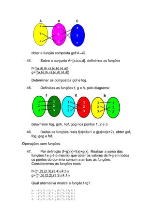 obter a função composta gof:A C.
44. Sobre o conjunto A={a,b,c,d}, definimos as funções
f={(a,d),(b,c),(c,b),(d,a)}
g={(a,b),(b,c),(c,d),(d,d)}
Determinar as compostas gof e fog.
45. Definidas as funções f, g e h, pelo diagrama:
determinar fog, goh, hof, gog nos pontos 1, 2 e 3.
46. Dadas as funções reais f(x)=3x-1 e g(x)=x(x+2), obter gof,
fog, gog e fof.
Operações com funções
47. Por definição (f+g)(x)=f(x)+g(x). Realizar a soma das
funções f e g é o mesmo que obter os valores de f+g em todos
os pontos do domínio comum a ambas as funções.
Consideremos as funções reais:
f={(1,2),(2,3),(3,4),(4,5)}
g={(1,5),(2,2),(3,3),(4,1)}
Qual alternativa mostra a função f+g?
a. {(1,7),(2,5),(6,7),(4,6)}
b. {(2,7),(4,5),(6,7),(8,6)}
c. {(1,7),(2,5),(3,7),(4,6)}
d. {(1,7),(2,5),(6,7),(8,6)}
 