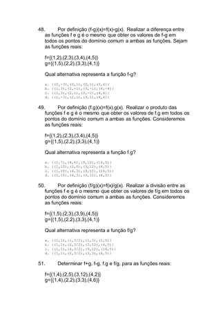 48. Por definição (f-g)(x)=f(x)-g(x). Realizar a diferença entre
as funções f e g é o mesmo que obter os valores de f-g em
todos os pontos do domínio comum a ambas as funções. Sejam
as funções reais:
f={(1,2),(2,3),(3,4),(4,5)}
g={(1,5),(2,2),(3,3),(4,1)}
Qual alternativa representa a função f-g?
a. {(0,-3),(0,1),(0,1),(0,4)}
b. {(1,3),(2,-1),(3,-1),(4,-4)}
c. {(1,3),(2,1),(3,-1),(4,4)}
d. {(1,-3),(2,1),(3,1),(4,4)}
49. Por definição (f.g)(x)=f(x).g(x). Realizar o produto das
funções f e g é o mesmo que obter os valores de f.g em todos os
pontos do domínio comum a ambas as funções. Consideremos
as funções reais:
f={(1,2),(2,3),(3,4),(4,5)}
g={(1,5),(2,2),(3,3),(4,1)}
Qual alternativa representa a função f.g?
a. {(1,7),(4,6),(9,12),(16,5)}
b. {(1,10),(2,6),(3,12),(4,5)}
c. {(1,10),(4,3),(9,12),(16,5)}
d. {(1,10),(4,3),(3,12),(4,5)}
50. Por definição (f/g)(x)=f(x)/g(x). Realizar a divisão entre as
funções f e g é o mesmo que obter os valores de f/g em todos os
pontos do domínio comum a ambas as funções. Consideremos
as funções reais:
f={(1,5),(2,3),(3,9),(4,5)}
g={(1,5),(2,2),(3,3),(4,1)}
Qual alternativa representa a função f/g?
a. {(1,1),(1,3/2),(1,3),(1,5)}
b. {(1,1),(2,3/2),(3,12),(4,5)}
c. {(1,1),(4,3/2),(9,12),(16,5)}
d. {(1,1),(2,3/2),(3,3),(4,5)}
51. Determinar f+g, f-g, f.g e f/g, para as funções reais:
f={(1,4),(2,5),(3,12),(4,2)}
g={(1,4),(2,2),(3,3),(4,6)}
 