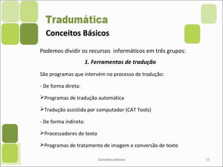 Conceitos BásicosConceitos Básicos
Podemos dividir os recursos informáticos em três grupos:
1. Ferramentas de tradução
São programas que intervém no processo de tradução:
- De forma direta:
Programas de tradução automática
Tradução assistida por computador (CAT Tools)
- De forma indireta:
Processadores de texto
Programas de tratamento de imagem e conversão de texto
Conceitos básicos 10
 