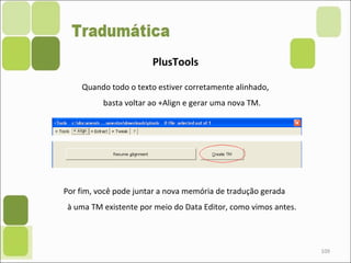 109
PlusTools
Quando todo o texto estiver corretamente alinhado,
basta voltar ao +Align e gerar uma nova TM.
Por fim, você pode juntar a nova memória de tradução gerada
à uma TM existente por meio do Data Editor, como vimos antes.
 