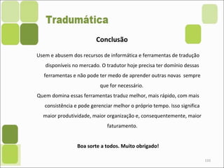 110
Conclusão
Usem e abusem dos recursos de informática e ferramentas de tradução
disponíveis no mercado. O tradutor hoje precisa ter domínio dessas
ferramentas e não pode ter medo de aprender outras novas sempre
que for necessário.
Quem domina essas ferramentas traduz melhor, mais rápido, com mais
consistência e pode gerenciar melhor o próprio tempo. Isso significa
maior produtividade, maior organização e, consequentemente, maior
faturamento.
Boa sorte a todos. Muito obrigado!
 