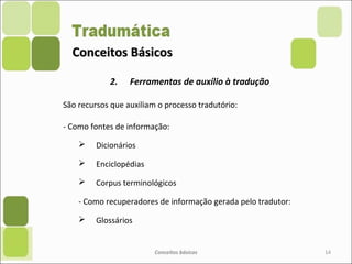 Conceitos BásicosConceitos Básicos
2. Ferramentas de auxílio à tradução
São recursos que auxiliam o processo tradutório:
- Como fontes de informação:
 Dicionários
 Enciclopédias
 Corpus terminológicos
- Como recuperadores de informação gerada pelo tradutor:
 Glossários
Conceitos básicos 14
 