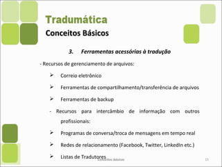 Conceitos BásicosConceitos Básicos
3. Ferramentas acessórias à tradução
- Recursos de gerenciamento de arquivos:
 Correio eletrônico
 Ferramentas de compartilhamento/transferência de arquivos
 Ferramentas de backup
- Recursos para intercâmbio de informação com outros
profissionais:
 Programas de conversa/troca de mensagens em tempo real
 Redes de relacionamento (Facebook, Twitter, LinkedIn etc.)
 Listas de TradutoresConceitos básicos 15
 