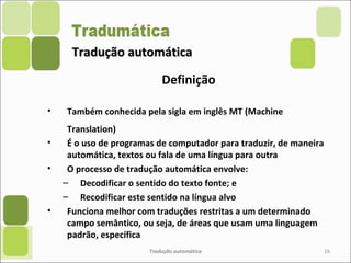 Tradução automáticaTradução automática
Definição
• Também conhecida pela sigla em inglês MT (Machine
Translation)
• É o uso de programas de computador para traduzir, de maneira
automática, textos ou fala de uma língua para outra
• O processo de tradução automática envolve:
– Decodificar o sentido do texto fonte; e
– Recodificar este sentido na língua alvo
• Funciona melhor com traduções restritas a um determinado
campo semântico, ou seja, de áreas que usam uma linguagem
padrão, específica
Tradução automática 16
 
