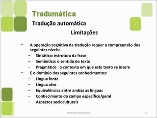 Tradução automáticaTradução automática
Limitações
• A operação cognitiva da tradução requer a compreensão dos
seguintes níveis:
– Sintático: estrutura da frase
– Semântico: o sentido do texto
– Pragmático : o contexto em que este texto se insere
• E o domínio dos seguintes conhecimentos:
– Língua fonte
– Língua alvo
– Equivalências entre ambas as línguas
– Conhecimento do campo específico/geral
– Aspectos socioculturais
Tradução automática 17
 